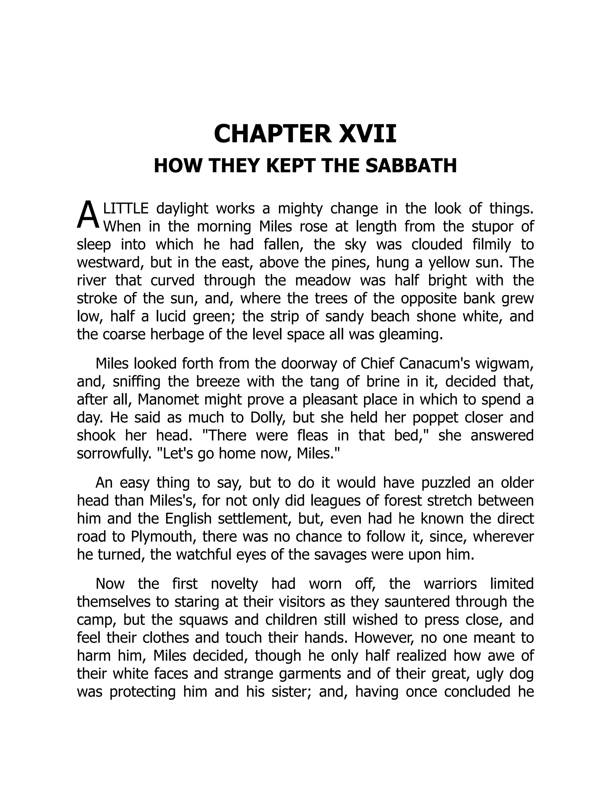 A
CHAPTER XVII
HOW THEY KEPT THE SABBATH
LITTLE daylight works a mighty change in the look of things.
When in the morning Miles rose at length from the stupor of
sleep into which he had fallen, the sky was clouded filmily to
westward, but in the east, above the pines, hung a yellow sun. The
river that curved through the meadow was half bright with the
stroke of the sun, and, where the trees of the opposite bank grew
low, half a lucid green; the strip of sandy beach shone white, and
the coarse herbage of the level space all was gleaming.
Miles looked forth from the doorway of Chief Canacum's wigwam,
and, sniffing the breeze with the tang of brine in it, decided that,
after all, Manomet might prove a pleasant place in which to spend a
day. He said as much to Dolly, but she held her poppet closer and
shook her head. There were fleas in that bed, she answered
sorrowfully. Let's go home now, Miles.
An easy thing to say, but to do it would have puzzled an older
head than Miles's, for not only did leagues of forest stretch between
him and the English settlement, but, even had he known the direct
road to Plymouth, there was no chance to follow it, since, wherever
he turned, the watchful eyes of the savages were upon him.
Now the first novelty had worn off, the warriors limited
themselves to staring at their visitors as they sauntered through the
camp, but the squaws and children still wished to press close, and
feel their clothes and touch their hands. However, no one meant to
harm him, Miles decided, though he only half realized how awe of
their white faces and strange garments and of their great, ugly dog
was protecting him and his sister; and, having once concluded he
 