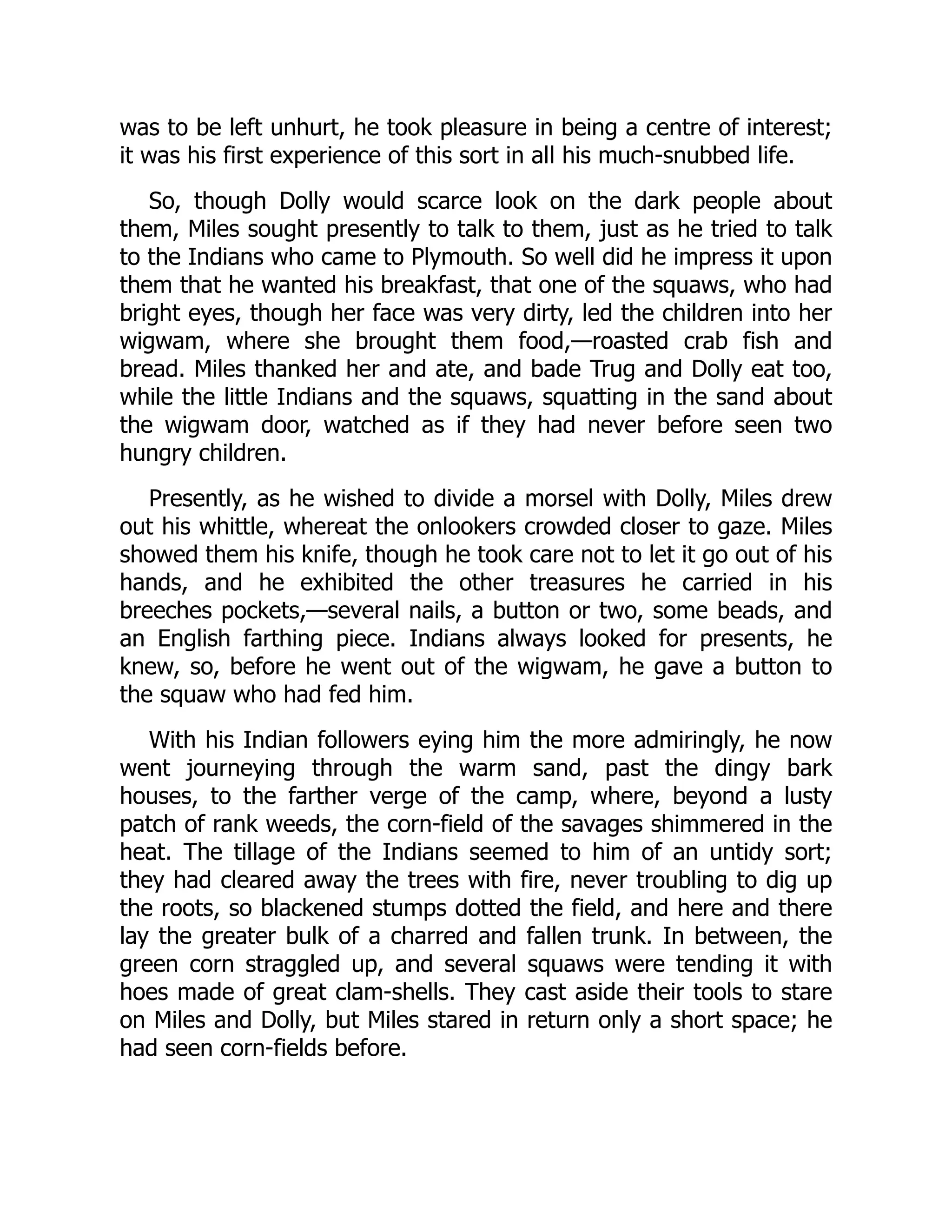 was to be left unhurt, he took pleasure in being a centre of interest;
it was his first experience of this sort in all his much-snubbed life.
So, though Dolly would scarce look on the dark people about
them, Miles sought presently to talk to them, just as he tried to talk
to the Indians who came to Plymouth. So well did he impress it upon
them that he wanted his breakfast, that one of the squaws, who had
bright eyes, though her face was very dirty, led the children into her
wigwam, where she brought them food,—roasted crab fish and
bread. Miles thanked her and ate, and bade Trug and Dolly eat too,
while the little Indians and the squaws, squatting in the sand about
the wigwam door, watched as if they had never before seen two
hungry children.
Presently, as he wished to divide a morsel with Dolly, Miles drew
out his whittle, whereat the onlookers crowded closer to gaze. Miles
showed them his knife, though he took care not to let it go out of his
hands, and he exhibited the other treasures he carried in his
breeches pockets,—several nails, a button or two, some beads, and
an English farthing piece. Indians always looked for presents, he
knew, so, before he went out of the wigwam, he gave a button to
the squaw who had fed him.
With his Indian followers eying him the more admiringly, he now
went journeying through the warm sand, past the dingy bark
houses, to the farther verge of the camp, where, beyond a lusty
patch of rank weeds, the corn-field of the savages shimmered in the
heat. The tillage of the Indians seemed to him of an untidy sort;
they had cleared away the trees with fire, never troubling to dig up
the roots, so blackened stumps dotted the field, and here and there
lay the greater bulk of a charred and fallen trunk. In between, the
green corn straggled up, and several squaws were tending it with
hoes made of great clam-shells. They cast aside their tools to stare
on Miles and Dolly, but Miles stared in return only a short space; he
had seen corn-fields before.
 
