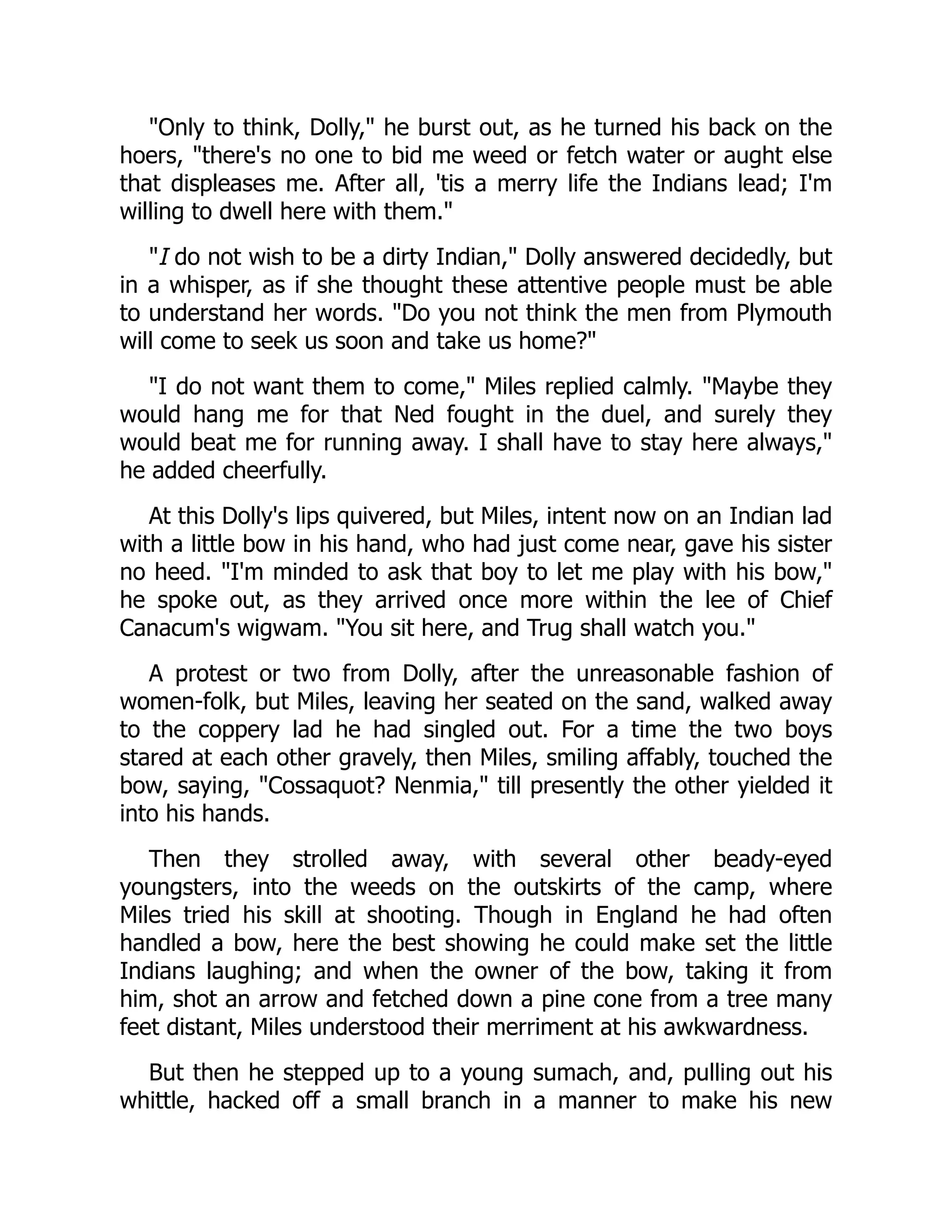Only to think, Dolly, he burst out, as he turned his back on the
hoers, there's no one to bid me weed or fetch water or aught else
that displeases me. After all, 'tis a merry life the Indians lead; I'm
willing to dwell here with them.
I do not wish to be a dirty Indian, Dolly answered decidedly, but
in a whisper, as if she thought these attentive people must be able
to understand her words. Do you not think the men from Plymouth
will come to seek us soon and take us home?
I do not want them to come, Miles replied calmly. Maybe they
would hang me for that Ned fought in the duel, and surely they
would beat me for running away. I shall have to stay here always,
he added cheerfully.
At this Dolly's lips quivered, but Miles, intent now on an Indian lad
with a little bow in his hand, who had just come near, gave his sister
no heed. I'm minded to ask that boy to let me play with his bow,
he spoke out, as they arrived once more within the lee of Chief
Canacum's wigwam. You sit here, and Trug shall watch you.
A protest or two from Dolly, after the unreasonable fashion of
women-folk, but Miles, leaving her seated on the sand, walked away
to the coppery lad he had singled out. For a time the two boys
stared at each other gravely, then Miles, smiling affably, touched the
bow, saying, Cossaquot? Nenmia, till presently the other yielded it
into his hands.
Then they strolled away, with several other beady-eyed
youngsters, into the weeds on the outskirts of the camp, where
Miles tried his skill at shooting. Though in England he had often
handled a bow, here the best showing he could make set the little
Indians laughing; and when the owner of the bow, taking it from
him, shot an arrow and fetched down a pine cone from a tree many
feet distant, Miles understood their merriment at his awkwardness.
But then he stepped up to a young sumach, and, pulling out his
whittle, hacked off a small branch in a manner to make his new
 