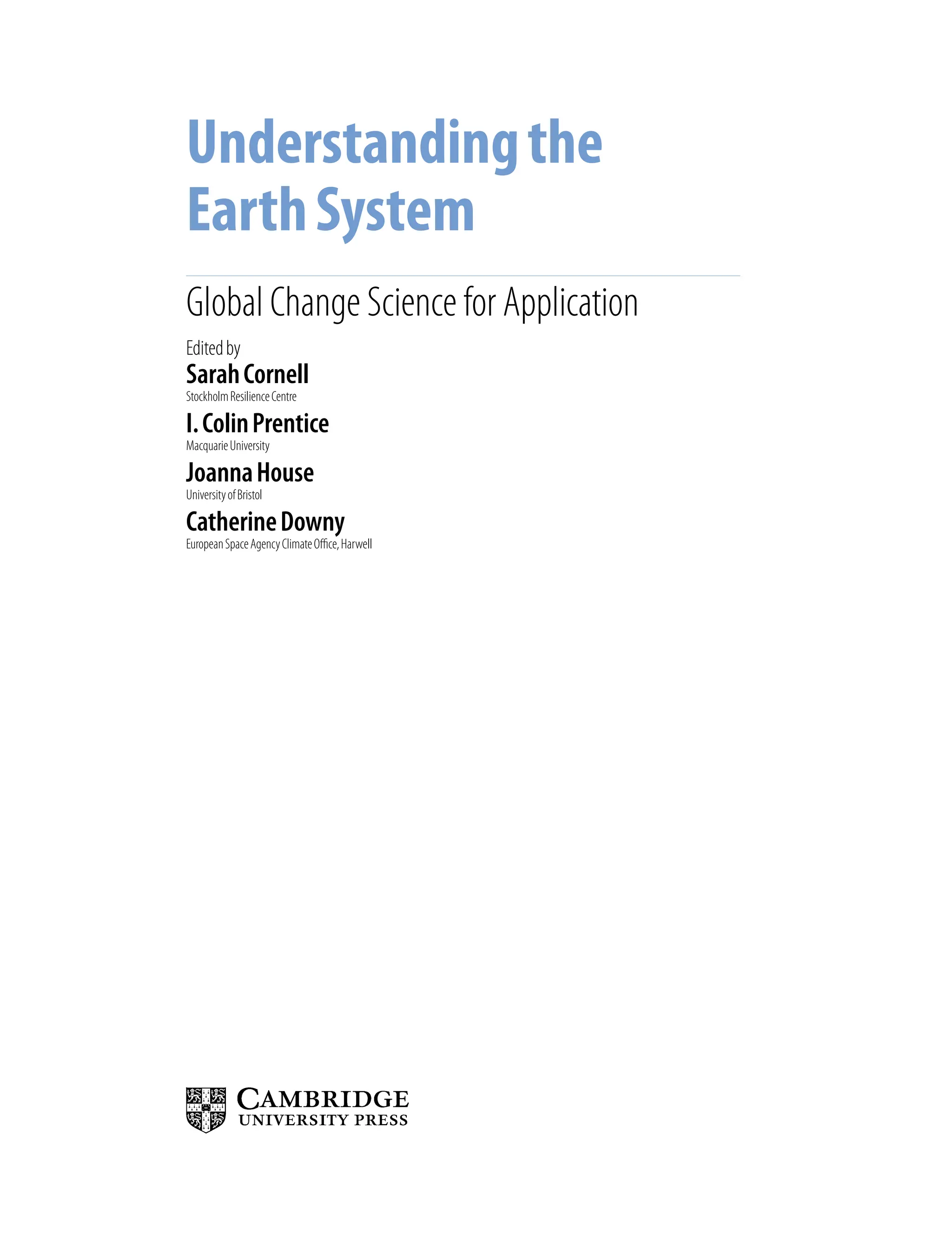 Understandingthe
EarthSystem
Global Change Science for Application
SarahCornell
StockholmResilienceCentre
I.ColinPrentice
MacquarieUniversity
JoannaHouse
UniversityofBristol
CatherineDowny
EuropeanSpaceAgencyClimateOffice,Harwell
Editedby
9781107009363pre_pi-xxvi.indd 3 4/2/2012 6:41:06 PM
 