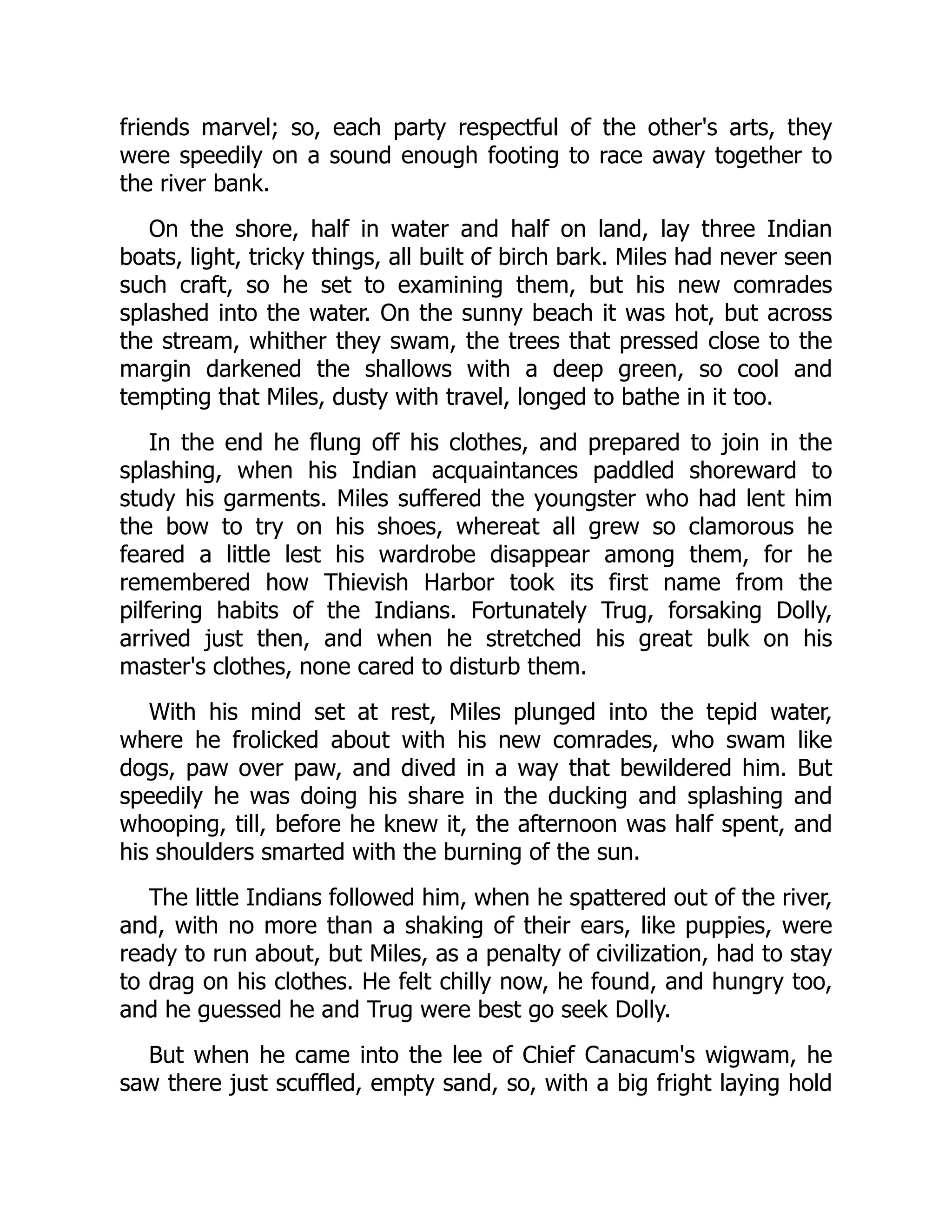 friends marvel; so, each party respectful of the other's arts, they
were speedily on a sound enough footing to race away together to
the river bank.
On the shore, half in water and half on land, lay three Indian
boats, light, tricky things, all built of birch bark. Miles had never seen
such craft, so he set to examining them, but his new comrades
splashed into the water. On the sunny beach it was hot, but across
the stream, whither they swam, the trees that pressed close to the
margin darkened the shallows with a deep green, so cool and
tempting that Miles, dusty with travel, longed to bathe in it too.
In the end he flung off his clothes, and prepared to join in the
splashing, when his Indian acquaintances paddled shoreward to
study his garments. Miles suffered the youngster who had lent him
the bow to try on his shoes, whereat all grew so clamorous he
feared a little lest his wardrobe disappear among them, for he
remembered how Thievish Harbor took its first name from the
pilfering habits of the Indians. Fortunately Trug, forsaking Dolly,
arrived just then, and when he stretched his great bulk on his
master's clothes, none cared to disturb them.
With his mind set at rest, Miles plunged into the tepid water,
where he frolicked about with his new comrades, who swam like
dogs, paw over paw, and dived in a way that bewildered him. But
speedily he was doing his share in the ducking and splashing and
whooping, till, before he knew it, the afternoon was half spent, and
his shoulders smarted with the burning of the sun.
The little Indians followed him, when he spattered out of the river,
and, with no more than a shaking of their ears, like puppies, were
ready to run about, but Miles, as a penalty of civilization, had to stay
to drag on his clothes. He felt chilly now, he found, and hungry too,
and he guessed he and Trug were best go seek Dolly.
But when he came into the lee of Chief Canacum's wigwam, he
saw there just scuffled, empty sand, so, with a big fright laying hold
 