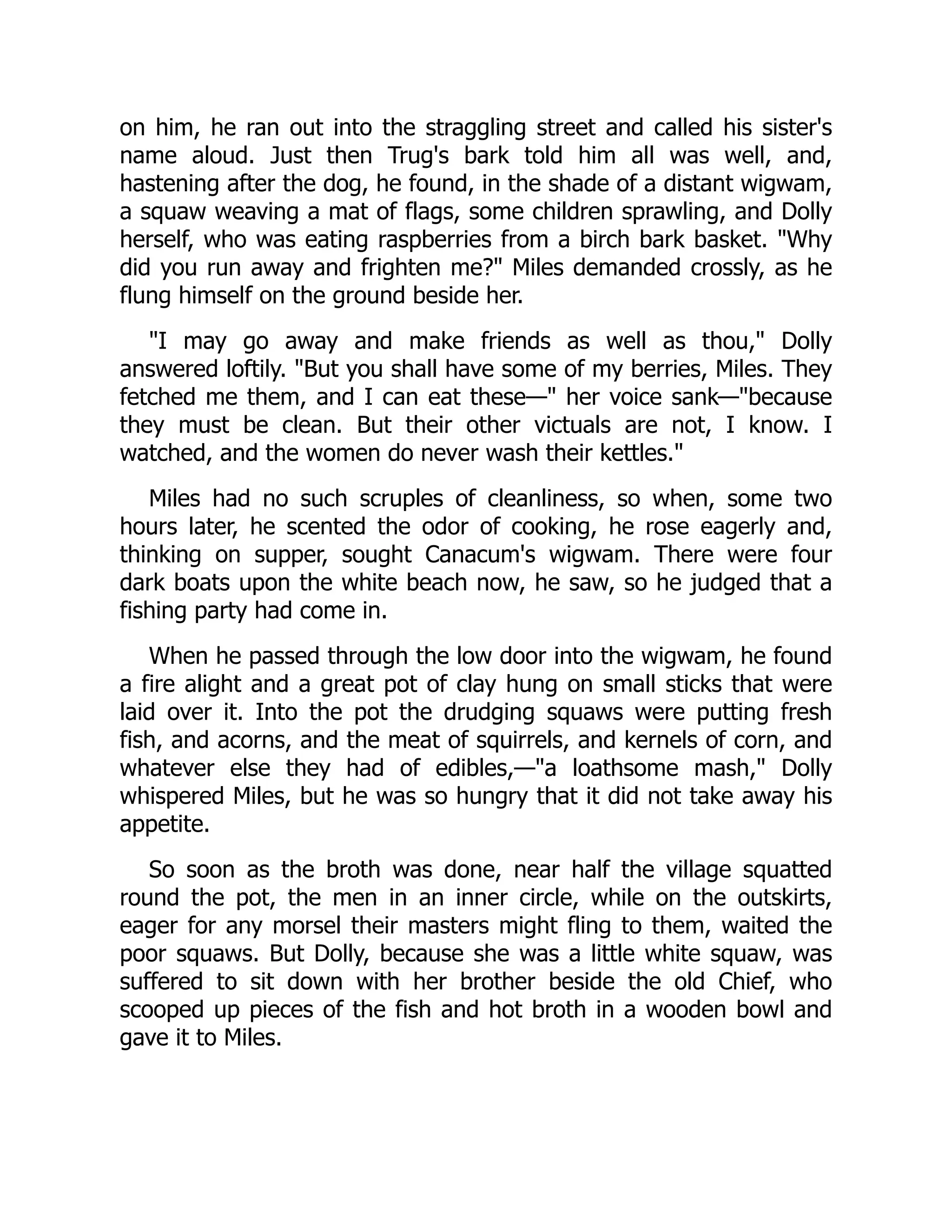 on him, he ran out into the straggling street and called his sister's
name aloud. Just then Trug's bark told him all was well, and,
hastening after the dog, he found, in the shade of a distant wigwam,
a squaw weaving a mat of flags, some children sprawling, and Dolly
herself, who was eating raspberries from a birch bark basket. Why
did you run away and frighten me? Miles demanded crossly, as he
flung himself on the ground beside her.
I may go away and make friends as well as thou, Dolly
answered loftily. But you shall have some of my berries, Miles. They
fetched me them, and I can eat these— her voice sank—because
they must be clean. But their other victuals are not, I know. I
watched, and the women do never wash their kettles.
Miles had no such scruples of cleanliness, so when, some two
hours later, he scented the odor of cooking, he rose eagerly and,
thinking on supper, sought Canacum's wigwam. There were four
dark boats upon the white beach now, he saw, so he judged that a
fishing party had come in.
When he passed through the low door into the wigwam, he found
a fire alight and a great pot of clay hung on small sticks that were
laid over it. Into the pot the drudging squaws were putting fresh
fish, and acorns, and the meat of squirrels, and kernels of corn, and
whatever else they had of edibles,—a loathsome mash, Dolly
whispered Miles, but he was so hungry that it did not take away his
appetite.
So soon as the broth was done, near half the village squatted
round the pot, the men in an inner circle, while on the outskirts,
eager for any morsel their masters might fling to them, waited the
poor squaws. But Dolly, because she was a little white squaw, was
suffered to sit down with her brother beside the old Chief, who
scooped up pieces of the fish and hot broth in a wooden bowl and
gave it to Miles.
 