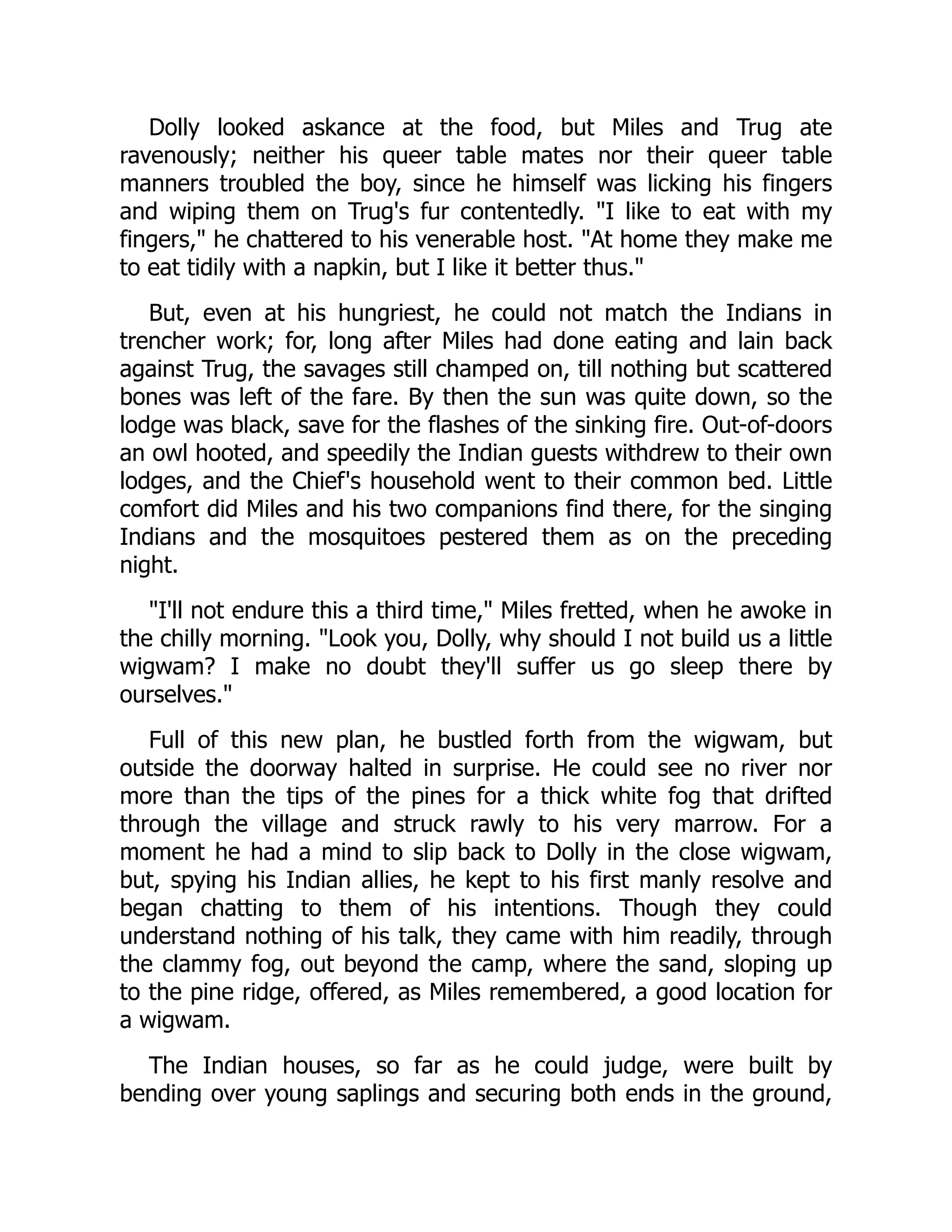 Dolly looked askance at the food, but Miles and Trug ate
ravenously; neither his queer table mates nor their queer table
manners troubled the boy, since he himself was licking his fingers
and wiping them on Trug's fur contentedly. I like to eat with my
fingers, he chattered to his venerable host. At home they make me
to eat tidily with a napkin, but I like it better thus.
But, even at his hungriest, he could not match the Indians in
trencher work; for, long after Miles had done eating and lain back
against Trug, the savages still champed on, till nothing but scattered
bones was left of the fare. By then the sun was quite down, so the
lodge was black, save for the flashes of the sinking fire. Out-of-doors
an owl hooted, and speedily the Indian guests withdrew to their own
lodges, and the Chief's household went to their common bed. Little
comfort did Miles and his two companions find there, for the singing
Indians and the mosquitoes pestered them as on the preceding
night.
I'll not endure this a third time, Miles fretted, when he awoke in
the chilly morning. Look you, Dolly, why should I not build us a little
wigwam? I make no doubt they'll suffer us go sleep there by
ourselves.
Full of this new plan, he bustled forth from the wigwam, but
outside the doorway halted in surprise. He could see no river nor
more than the tips of the pines for a thick white fog that drifted
through the village and struck rawly to his very marrow. For a
moment he had a mind to slip back to Dolly in the close wigwam,
but, spying his Indian allies, he kept to his first manly resolve and
began chatting to them of his intentions. Though they could
understand nothing of his talk, they came with him readily, through
the clammy fog, out beyond the camp, where the sand, sloping up
to the pine ridge, offered, as Miles remembered, a good location for
a wigwam.
The Indian houses, so far as he could judge, were built by
bending over young saplings and securing both ends in the ground,
 