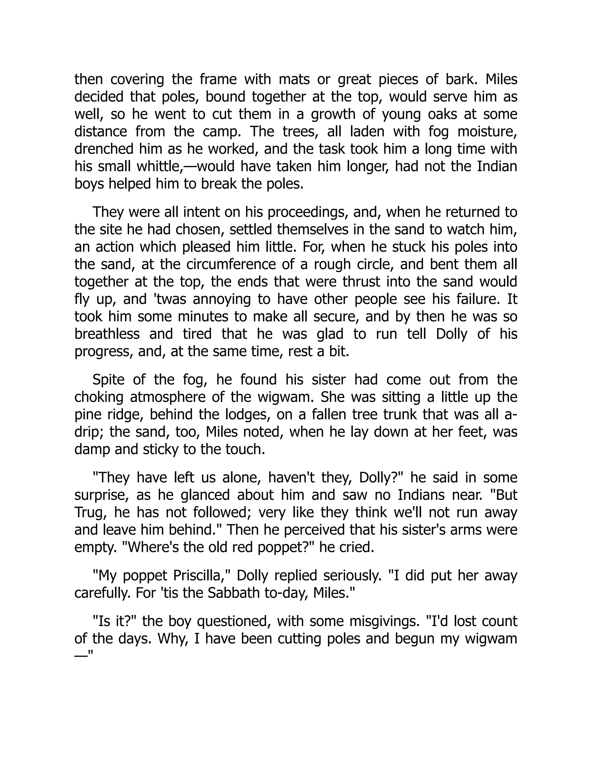 then covering the frame with mats or great pieces of bark. Miles
decided that poles, bound together at the top, would serve him as
well, so he went to cut them in a growth of young oaks at some
distance from the camp. The trees, all laden with fog moisture,
drenched him as he worked, and the task took him a long time with
his small whittle,—would have taken him longer, had not the Indian
boys helped him to break the poles.
They were all intent on his proceedings, and, when he returned to
the site he had chosen, settled themselves in the sand to watch him,
an action which pleased him little. For, when he stuck his poles into
the sand, at the circumference of a rough circle, and bent them all
together at the top, the ends that were thrust into the sand would
fly up, and 'twas annoying to have other people see his failure. It
took him some minutes to make all secure, and by then he was so
breathless and tired that he was glad to run tell Dolly of his
progress, and, at the same time, rest a bit.
Spite of the fog, he found his sister had come out from the
choking atmosphere of the wigwam. She was sitting a little up the
pine ridge, behind the lodges, on a fallen tree trunk that was all a-
drip; the sand, too, Miles noted, when he lay down at her feet, was
damp and sticky to the touch.
They have left us alone, haven't they, Dolly? he said in some
surprise, as he glanced about him and saw no Indians near. But
Trug, he has not followed; very like they think we'll not run away
and leave him behind. Then he perceived that his sister's arms were
empty. Where's the old red poppet? he cried.
My poppet Priscilla, Dolly replied seriously. I did put her away
carefully. For 'tis the Sabbath to-day, Miles.
Is it? the boy questioned, with some misgivings. I'd lost count
of the days. Why, I have been cutting poles and begun my wigwam
—
 