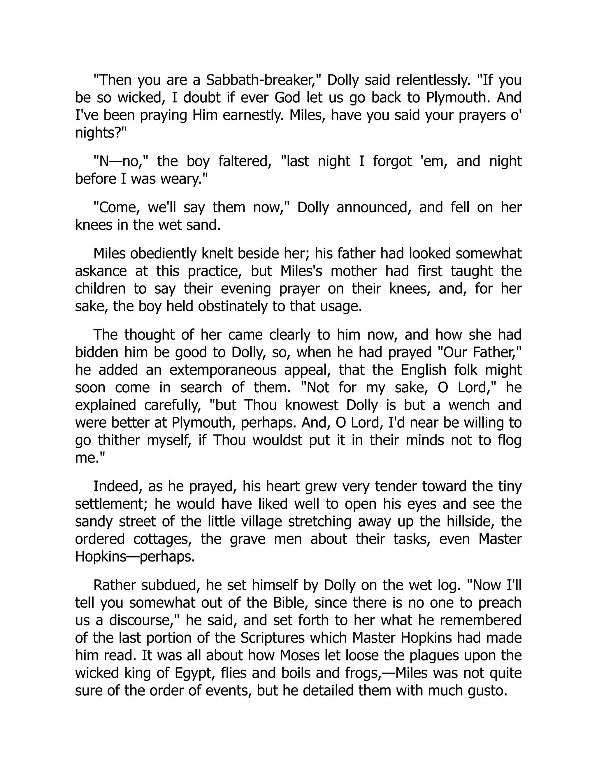 Then you are a Sabbath-breaker, Dolly said relentlessly. If you
be so wicked, I doubt if ever God let us go back to Plymouth. And
I've been praying Him earnestly. Miles, have you said your prayers o'
nights?
N—no, the boy faltered, last night I forgot 'em, and night
before I was weary.
Come, we'll say them now, Dolly announced, and fell on her
knees in the wet sand.
Miles obediently knelt beside her; his father had looked somewhat
askance at this practice, but Miles's mother had first taught the
children to say their evening prayer on their knees, and, for her
sake, the boy held obstinately to that usage.
The thought of her came clearly to him now, and how she had
bidden him be good to Dolly, so, when he had prayed Our Father,
he added an extemporaneous appeal, that the English folk might
soon come in search of them. Not for my sake, O Lord, he
explained carefully, but Thou knowest Dolly is but a wench and
were better at Plymouth, perhaps. And, O Lord, I'd near be willing to
go thither myself, if Thou wouldst put it in their minds not to flog
me.
Indeed, as he prayed, his heart grew very tender toward the tiny
settlement; he would have liked well to open his eyes and see the
sandy street of the little village stretching away up the hillside, the
ordered cottages, the grave men about their tasks, even Master
Hopkins—perhaps.
Rather subdued, he set himself by Dolly on the wet log. Now I'll
tell you somewhat out of the Bible, since there is no one to preach
us a discourse, he said, and set forth to her what he remembered
of the last portion of the Scriptures which Master Hopkins had made
him read. It was all about how Moses let loose the plagues upon the
wicked king of Egypt, flies and boils and frogs,—Miles was not quite
sure of the order of events, but he detailed them with much gusto.
 