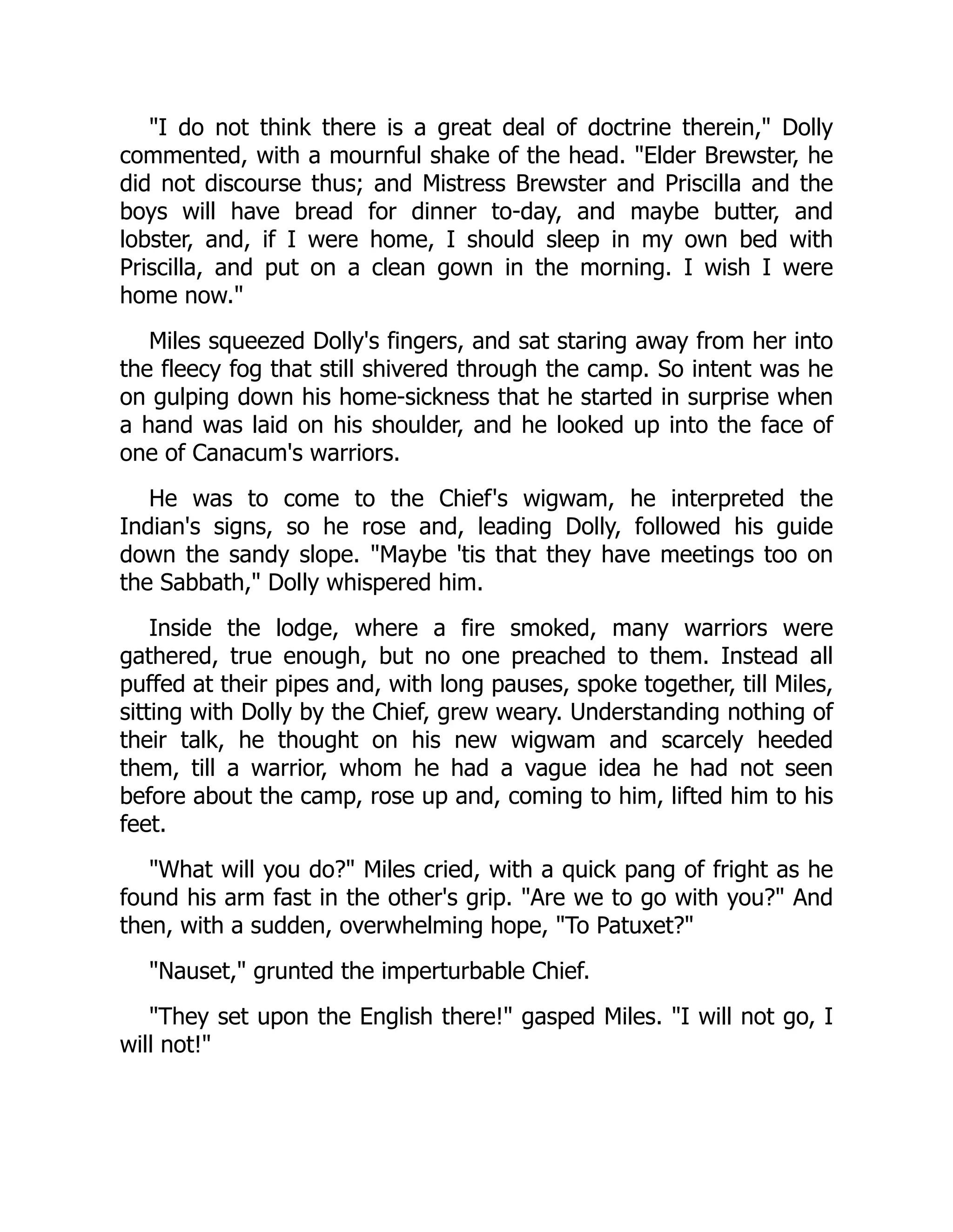 I do not think there is a great deal of doctrine therein, Dolly
commented, with a mournful shake of the head. Elder Brewster, he
did not discourse thus; and Mistress Brewster and Priscilla and the
boys will have bread for dinner to-day, and maybe butter, and
lobster, and, if I were home, I should sleep in my own bed with
Priscilla, and put on a clean gown in the morning. I wish I were
home now.
Miles squeezed Dolly's fingers, and sat staring away from her into
the fleecy fog that still shivered through the camp. So intent was he
on gulping down his home-sickness that he started in surprise when
a hand was laid on his shoulder, and he looked up into the face of
one of Canacum's warriors.
He was to come to the Chief's wigwam, he interpreted the
Indian's signs, so he rose and, leading Dolly, followed his guide
down the sandy slope. Maybe 'tis that they have meetings too on
the Sabbath, Dolly whispered him.
Inside the lodge, where a fire smoked, many warriors were
gathered, true enough, but no one preached to them. Instead all
puffed at their pipes and, with long pauses, spoke together, till Miles,
sitting with Dolly by the Chief, grew weary. Understanding nothing of
their talk, he thought on his new wigwam and scarcely heeded
them, till a warrior, whom he had a vague idea he had not seen
before about the camp, rose up and, coming to him, lifted him to his
feet.
What will you do? Miles cried, with a quick pang of fright as he
found his arm fast in the other's grip. Are we to go with you? And
then, with a sudden, overwhelming hope, To Patuxet?
Nauset, grunted the imperturbable Chief.
They set upon the English there! gasped Miles. I will not go, I
will not!
 