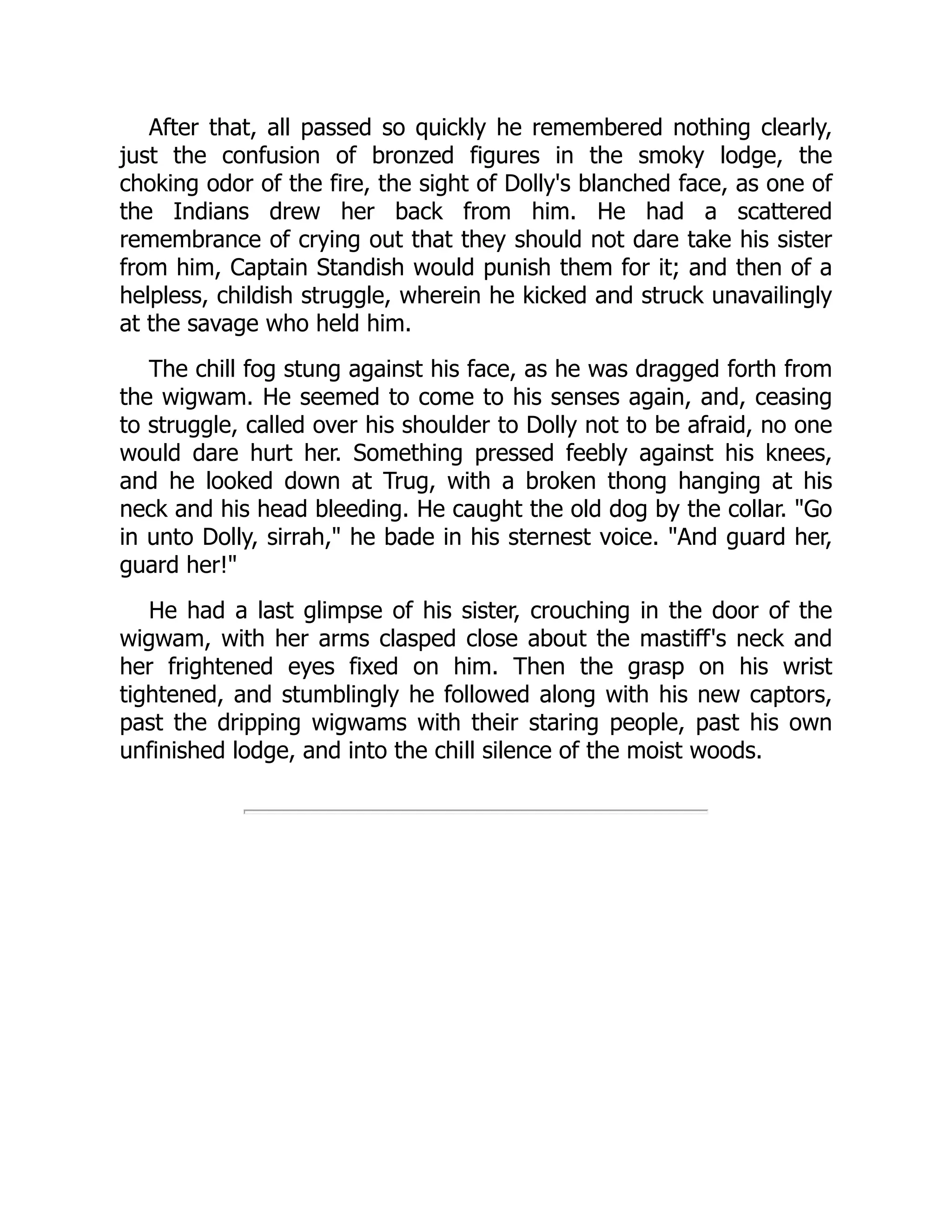 After that, all passed so quickly he remembered nothing clearly,
just the confusion of bronzed figures in the smoky lodge, the
choking odor of the fire, the sight of Dolly's blanched face, as one of
the Indians drew her back from him. He had a scattered
remembrance of crying out that they should not dare take his sister
from him, Captain Standish would punish them for it; and then of a
helpless, childish struggle, wherein he kicked and struck unavailingly
at the savage who held him.
The chill fog stung against his face, as he was dragged forth from
the wigwam. He seemed to come to his senses again, and, ceasing
to struggle, called over his shoulder to Dolly not to be afraid, no one
would dare hurt her. Something pressed feebly against his knees,
and he looked down at Trug, with a broken thong hanging at his
neck and his head bleeding. He caught the old dog by the collar. Go
in unto Dolly, sirrah, he bade in his sternest voice. And guard her,
guard her!
He had a last glimpse of his sister, crouching in the door of the
wigwam, with her arms clasped close about the mastiff's neck and
her frightened eyes fixed on him. Then the grasp on his wrist
tightened, and stumblingly he followed along with his new captors,
past the dripping wigwams with their staring people, past his own
unfinished lodge, and into the chill silence of the moist woods.
 