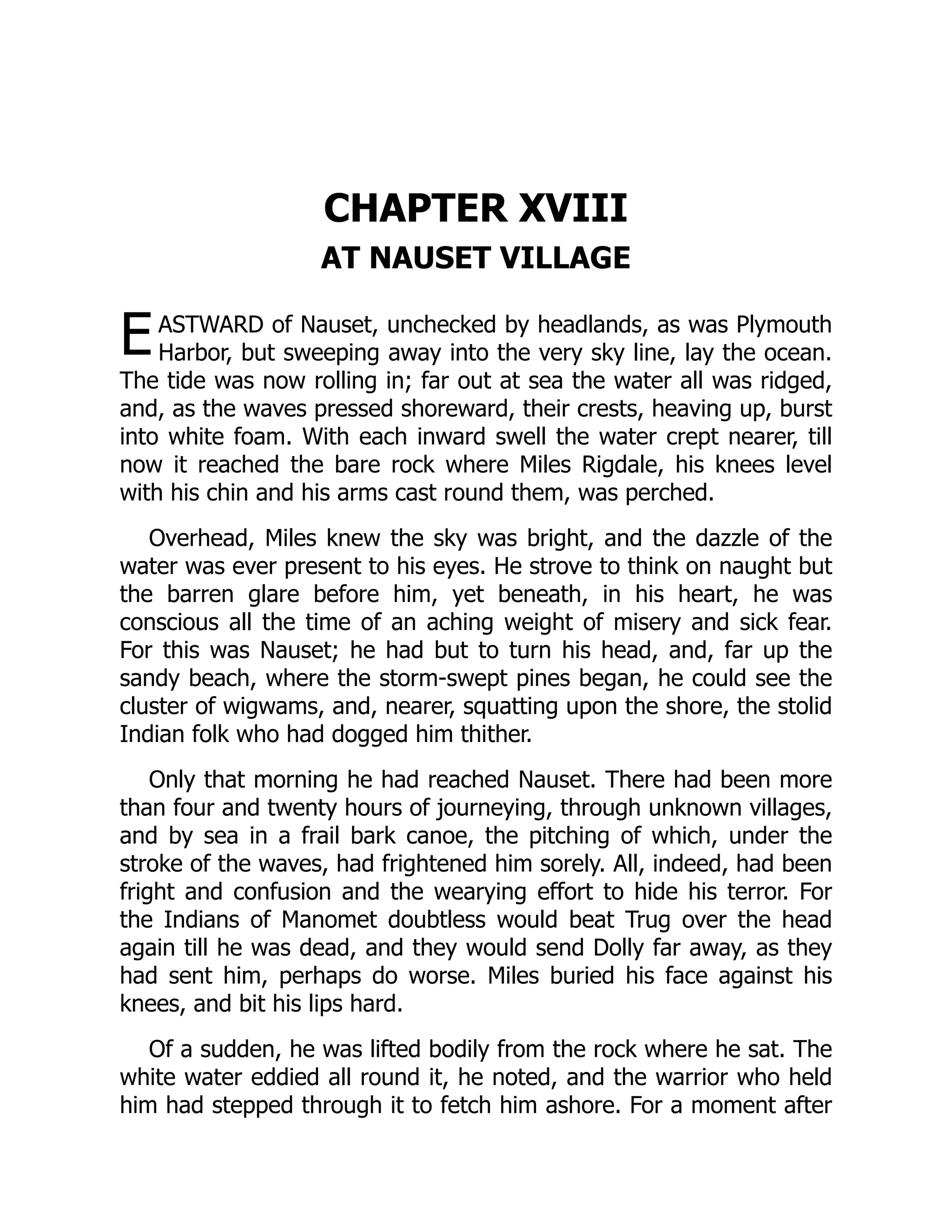 E
CHAPTER XVIII
AT NAUSET VILLAGE
ASTWARD of Nauset, unchecked by headlands, as was Plymouth
Harbor, but sweeping away into the very sky line, lay the ocean.
The tide was now rolling in; far out at sea the water all was ridged,
and, as the waves pressed shoreward, their crests, heaving up, burst
into white foam. With each inward swell the water crept nearer, till
now it reached the bare rock where Miles Rigdale, his knees level
with his chin and his arms cast round them, was perched.
Overhead, Miles knew the sky was bright, and the dazzle of the
water was ever present to his eyes. He strove to think on naught but
the barren glare before him, yet beneath, in his heart, he was
conscious all the time of an aching weight of misery and sick fear.
For this was Nauset; he had but to turn his head, and, far up the
sandy beach, where the storm-swept pines began, he could see the
cluster of wigwams, and, nearer, squatting upon the shore, the stolid
Indian folk who had dogged him thither.
Only that morning he had reached Nauset. There had been more
than four and twenty hours of journeying, through unknown villages,
and by sea in a frail bark canoe, the pitching of which, under the
stroke of the waves, had frightened him sorely. All, indeed, had been
fright and confusion and the wearying effort to hide his terror. For
the Indians of Manomet doubtless would beat Trug over the head
again till he was dead, and they would send Dolly far away, as they
had sent him, perhaps do worse. Miles buried his face against his
knees, and bit his lips hard.
Of a sudden, he was lifted bodily from the rock where he sat. The
white water eddied all round it, he noted, and the warrior who held
him had stepped through it to fetch him ashore. For a moment after
 