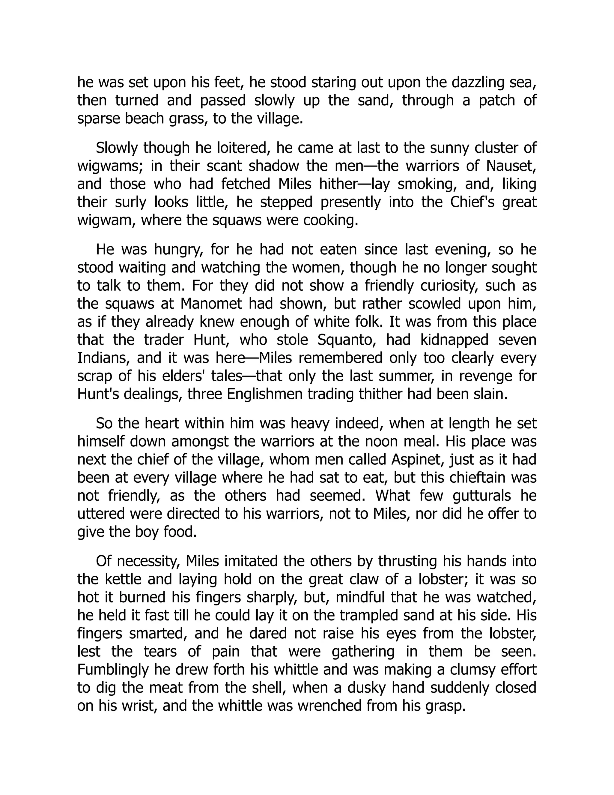 he was set upon his feet, he stood staring out upon the dazzling sea,
then turned and passed slowly up the sand, through a patch of
sparse beach grass, to the village.
Slowly though he loitered, he came at last to the sunny cluster of
wigwams; in their scant shadow the men—the warriors of Nauset,
and those who had fetched Miles hither—lay smoking, and, liking
their surly looks little, he stepped presently into the Chief's great
wigwam, where the squaws were cooking.
He was hungry, for he had not eaten since last evening, so he
stood waiting and watching the women, though he no longer sought
to talk to them. For they did not show a friendly curiosity, such as
the squaws at Manomet had shown, but rather scowled upon him,
as if they already knew enough of white folk. It was from this place
that the trader Hunt, who stole Squanto, had kidnapped seven
Indians, and it was here—Miles remembered only too clearly every
scrap of his elders' tales—that only the last summer, in revenge for
Hunt's dealings, three Englishmen trading thither had been slain.
So the heart within him was heavy indeed, when at length he set
himself down amongst the warriors at the noon meal. His place was
next the chief of the village, whom men called Aspinet, just as it had
been at every village where he had sat to eat, but this chieftain was
not friendly, as the others had seemed. What few gutturals he
uttered were directed to his warriors, not to Miles, nor did he offer to
give the boy food.
Of necessity, Miles imitated the others by thrusting his hands into
the kettle and laying hold on the great claw of a lobster; it was so
hot it burned his fingers sharply, but, mindful that he was watched,
he held it fast till he could lay it on the trampled sand at his side. His
fingers smarted, and he dared not raise his eyes from the lobster,
lest the tears of pain that were gathering in them be seen.
Fumblingly he drew forth his whittle and was making a clumsy effort
to dig the meat from the shell, when a dusky hand suddenly closed
on his wrist, and the whittle was wrenched from his grasp.
 
