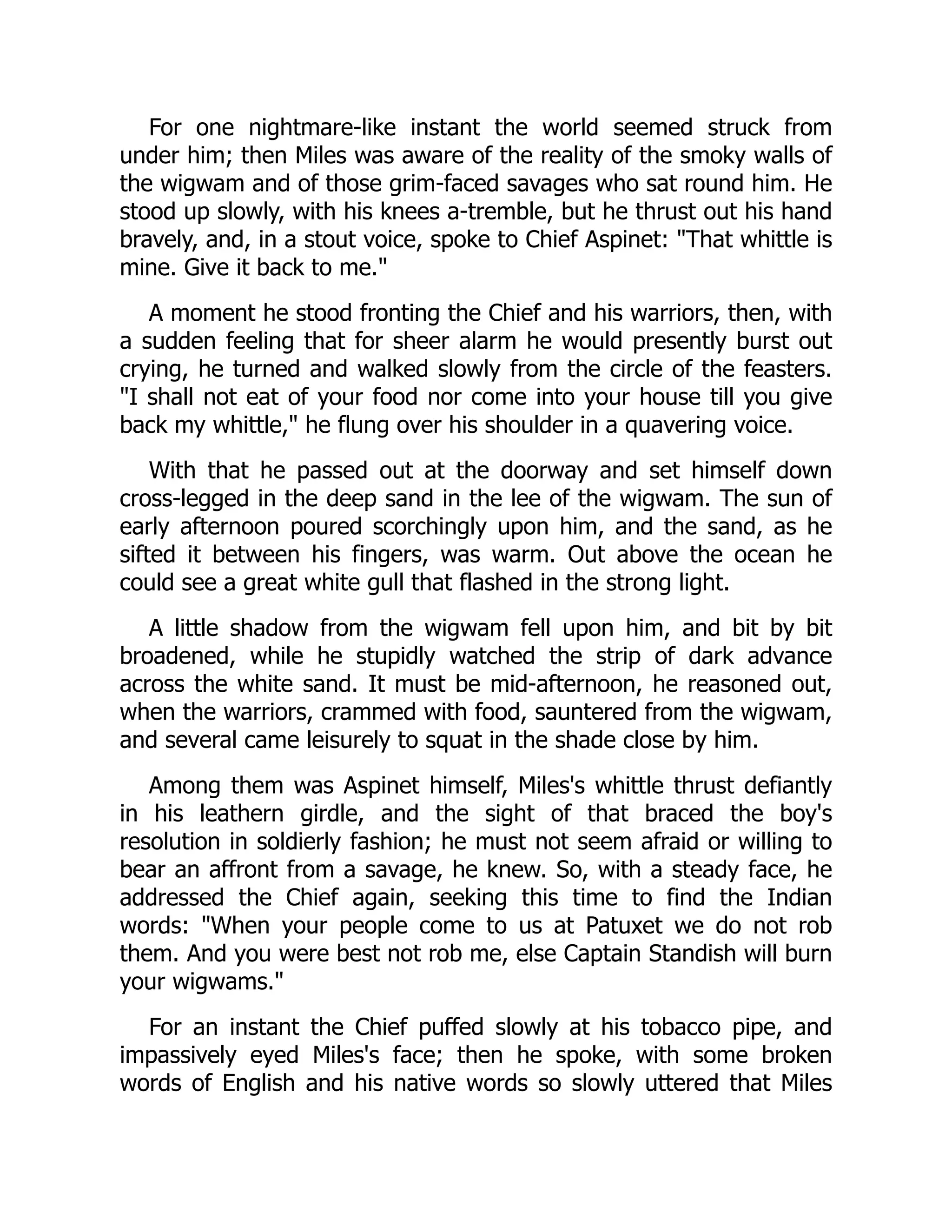 For one nightmare-like instant the world seemed struck from
under him; then Miles was aware of the reality of the smoky walls of
the wigwam and of those grim-faced savages who sat round him. He
stood up slowly, with his knees a-tremble, but he thrust out his hand
bravely, and, in a stout voice, spoke to Chief Aspinet: That whittle is
mine. Give it back to me.
A moment he stood fronting the Chief and his warriors, then, with
a sudden feeling that for sheer alarm he would presently burst out
crying, he turned and walked slowly from the circle of the feasters.
I shall not eat of your food nor come into your house till you give
back my whittle, he flung over his shoulder in a quavering voice.
With that he passed out at the doorway and set himself down
cross-legged in the deep sand in the lee of the wigwam. The sun of
early afternoon poured scorchingly upon him, and the sand, as he
sifted it between his fingers, was warm. Out above the ocean he
could see a great white gull that flashed in the strong light.
A little shadow from the wigwam fell upon him, and bit by bit
broadened, while he stupidly watched the strip of dark advance
across the white sand. It must be mid-afternoon, he reasoned out,
when the warriors, crammed with food, sauntered from the wigwam,
and several came leisurely to squat in the shade close by him.
Among them was Aspinet himself, Miles's whittle thrust defiantly
in his leathern girdle, and the sight of that braced the boy's
resolution in soldierly fashion; he must not seem afraid or willing to
bear an affront from a savage, he knew. So, with a steady face, he
addressed the Chief again, seeking this time to find the Indian
words: When your people come to us at Patuxet we do not rob
them. And you were best not rob me, else Captain Standish will burn
your wigwams.
For an instant the Chief puffed slowly at his tobacco pipe, and
impassively eyed Miles's face; then he spoke, with some broken
words of English and his native words so slowly uttered that Miles
 