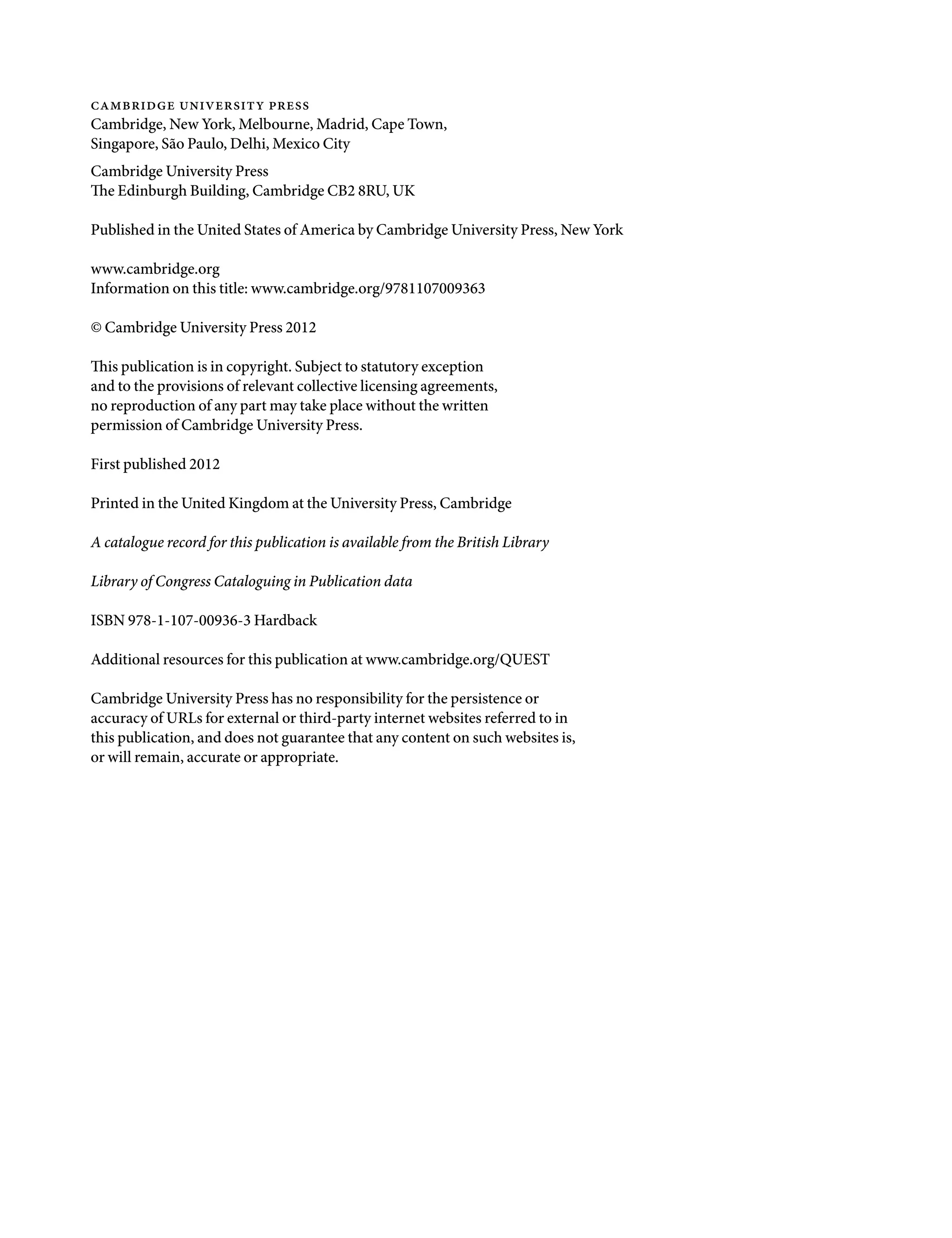 cambridge university press
Cambridge, New York, Melbourne, Madrid, Cape Town,
Singapore, São Paulo, Delhi, Mexico City
Cambridge University Press
The Edinburgh Building, Cambridge CB2 8RU, UK
Published in the United States of America by Cambridge University Press, New York
www.cambridge.org
Information on this title: www.cambridge.org/9781107009363
© Cambridge University Press 2012
This publication is in copyright. Subject to statutory exception
and to the provisions of relevant collective licensing agreements,
no reproduction of any part may take place without the written
permission of Cambridge University Press.
First published 2012
Printed in the United Kingdom at the University Press, Cambridge
A catalogue record for this publication is available from the British Library
Library of Congress Cataloguing in Publication data
ISBN 978-1-107-00936-3 Hardback
Additional resources for this publication at www.cambridge.org/QUEST
Cambridge University Press has no responsibility for the persistence or
accuracy of URLs for external or third-party internet websites referred to in
this publication, and does not guarantee that any content on such websites is,
or will remain, accurate or appropriate.
9781107009363pre_pi-xxvi.indd 4 4/2/2012 6:41:06 PM
 