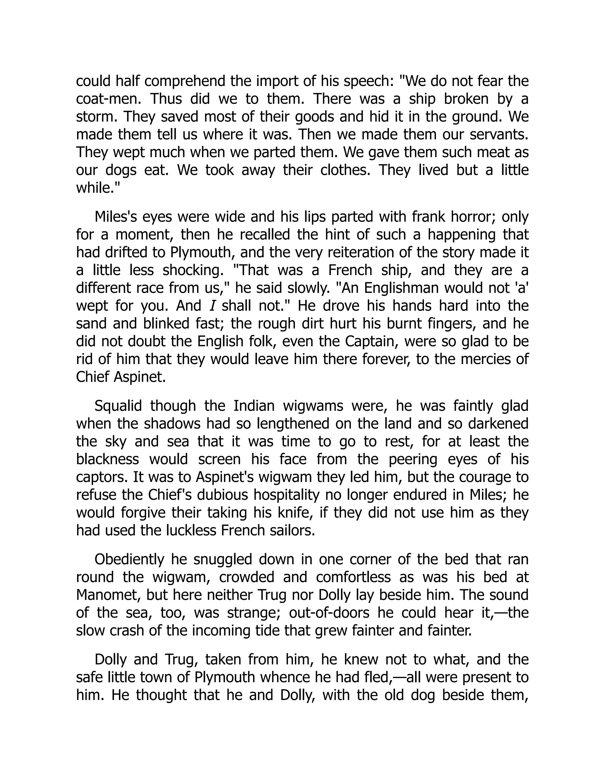 could half comprehend the import of his speech: We do not fear the
coat-men. Thus did we to them. There was a ship broken by a
storm. They saved most of their goods and hid it in the ground. We
made them tell us where it was. Then we made them our servants.
They wept much when we parted them. We gave them such meat as
our dogs eat. We took away their clothes. They lived but a little
while.
Miles's eyes were wide and his lips parted with frank horror; only
for a moment, then he recalled the hint of such a happening that
had drifted to Plymouth, and the very reiteration of the story made it
a little less shocking. That was a French ship, and they are a
different race from us, he said slowly. An Englishman would not 'a'
wept for you. And I shall not. He drove his hands hard into the
sand and blinked fast; the rough dirt hurt his burnt fingers, and he
did not doubt the English folk, even the Captain, were so glad to be
rid of him that they would leave him there forever, to the mercies of
Chief Aspinet.
Squalid though the Indian wigwams were, he was faintly glad
when the shadows had so lengthened on the land and so darkened
the sky and sea that it was time to go to rest, for at least the
blackness would screen his face from the peering eyes of his
captors. It was to Aspinet's wigwam they led him, but the courage to
refuse the Chief's dubious hospitality no longer endured in Miles; he
would forgive their taking his knife, if they did not use him as they
had used the luckless French sailors.
Obediently he snuggled down in one corner of the bed that ran
round the wigwam, crowded and comfortless as was his bed at
Manomet, but here neither Trug nor Dolly lay beside him. The sound
of the sea, too, was strange; out-of-doors he could hear it,—the
slow crash of the incoming tide that grew fainter and fainter.
Dolly and Trug, taken from him, he knew not to what, and the
safe little town of Plymouth whence he had fled,—all were present to
him. He thought that he and Dolly, with the old dog beside them,
 