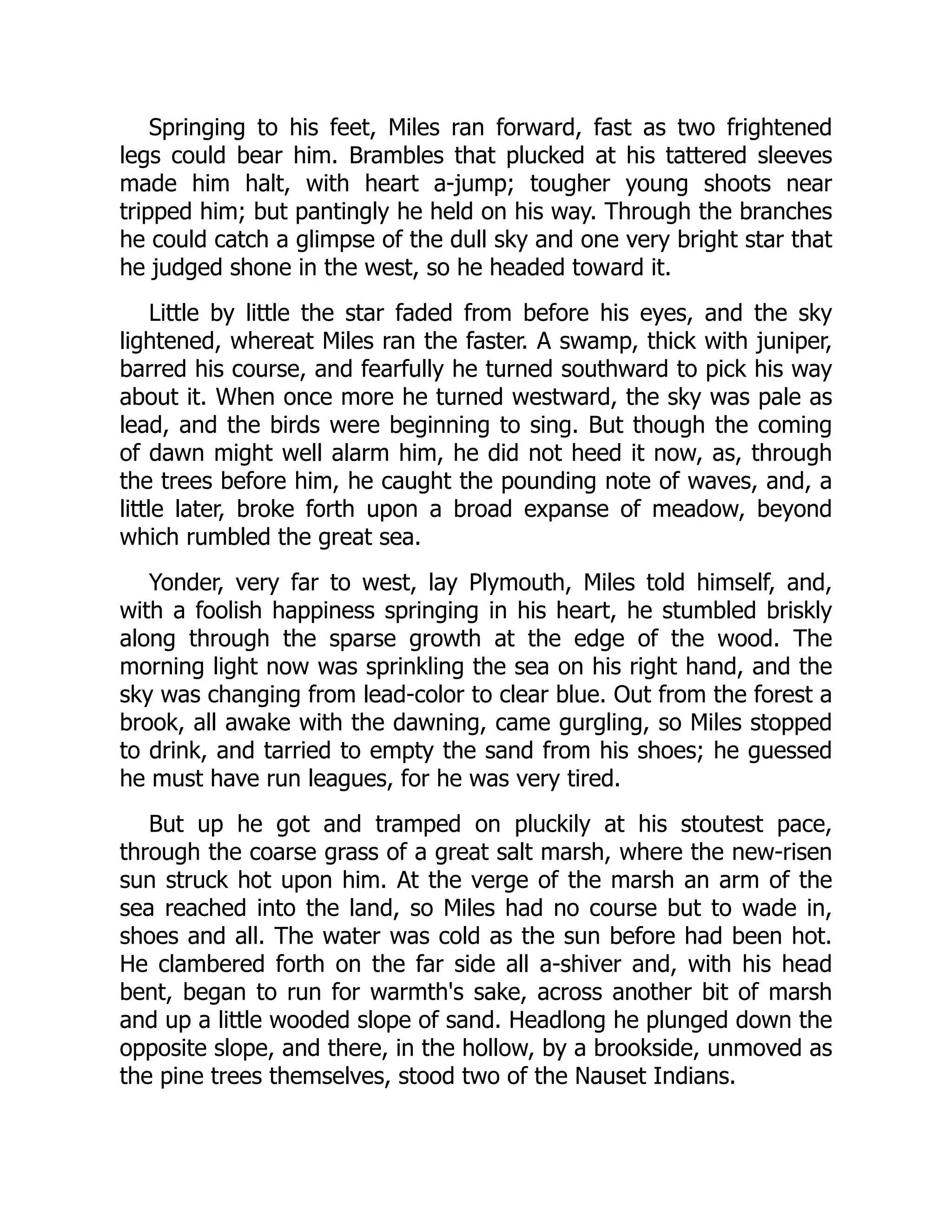 Springing to his feet, Miles ran forward, fast as two frightened
legs could bear him. Brambles that plucked at his tattered sleeves
made him halt, with heart a-jump; tougher young shoots near
tripped him; but pantingly he held on his way. Through the branches
he could catch a glimpse of the dull sky and one very bright star that
he judged shone in the west, so he headed toward it.
Little by little the star faded from before his eyes, and the sky
lightened, whereat Miles ran the faster. A swamp, thick with juniper,
barred his course, and fearfully he turned southward to pick his way
about it. When once more he turned westward, the sky was pale as
lead, and the birds were beginning to sing. But though the coming
of dawn might well alarm him, he did not heed it now, as, through
the trees before him, he caught the pounding note of waves, and, a
little later, broke forth upon a broad expanse of meadow, beyond
which rumbled the great sea.
Yonder, very far to west, lay Plymouth, Miles told himself, and,
with a foolish happiness springing in his heart, he stumbled briskly
along through the sparse growth at the edge of the wood. The
morning light now was sprinkling the sea on his right hand, and the
sky was changing from lead-color to clear blue. Out from the forest a
brook, all awake with the dawning, came gurgling, so Miles stopped
to drink, and tarried to empty the sand from his shoes; he guessed
he must have run leagues, for he was very tired.
But up he got and tramped on pluckily at his stoutest pace,
through the coarse grass of a great salt marsh, where the new-risen
sun struck hot upon him. At the verge of the marsh an arm of the
sea reached into the land, so Miles had no course but to wade in,
shoes and all. The water was cold as the sun before had been hot.
He clambered forth on the far side all a-shiver and, with his head
bent, began to run for warmth's sake, across another bit of marsh
and up a little wooded slope of sand. Headlong he plunged down the
opposite slope, and there, in the hollow, by a brookside, unmoved as
the pine trees themselves, stood two of the Nauset Indians.
 