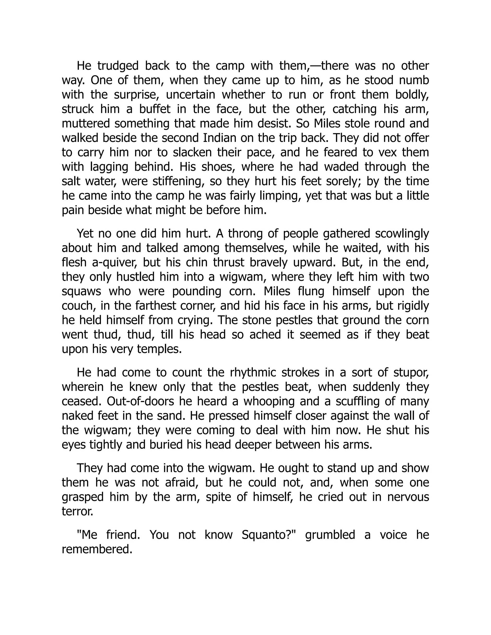 He trudged back to the camp with them,—there was no other
way. One of them, when they came up to him, as he stood numb
with the surprise, uncertain whether to run or front them boldly,
struck him a buffet in the face, but the other, catching his arm,
muttered something that made him desist. So Miles stole round and
walked beside the second Indian on the trip back. They did not offer
to carry him nor to slacken their pace, and he feared to vex them
with lagging behind. His shoes, where he had waded through the
salt water, were stiffening, so they hurt his feet sorely; by the time
he came into the camp he was fairly limping, yet that was but a little
pain beside what might be before him.
Yet no one did him hurt. A throng of people gathered scowlingly
about him and talked among themselves, while he waited, with his
flesh a-quiver, but his chin thrust bravely upward. But, in the end,
they only hustled him into a wigwam, where they left him with two
squaws who were pounding corn. Miles flung himself upon the
couch, in the farthest corner, and hid his face in his arms, but rigidly
he held himself from crying. The stone pestles that ground the corn
went thud, thud, till his head so ached it seemed as if they beat
upon his very temples.
He had come to count the rhythmic strokes in a sort of stupor,
wherein he knew only that the pestles beat, when suddenly they
ceased. Out-of-doors he heard a whooping and a scuffling of many
naked feet in the sand. He pressed himself closer against the wall of
the wigwam; they were coming to deal with him now. He shut his
eyes tightly and buried his head deeper between his arms.
They had come into the wigwam. He ought to stand up and show
them he was not afraid, but he could not, and, when some one
grasped him by the arm, spite of himself, he cried out in nervous
terror.
Me friend. You not know Squanto? grumbled a voice he
remembered.
 