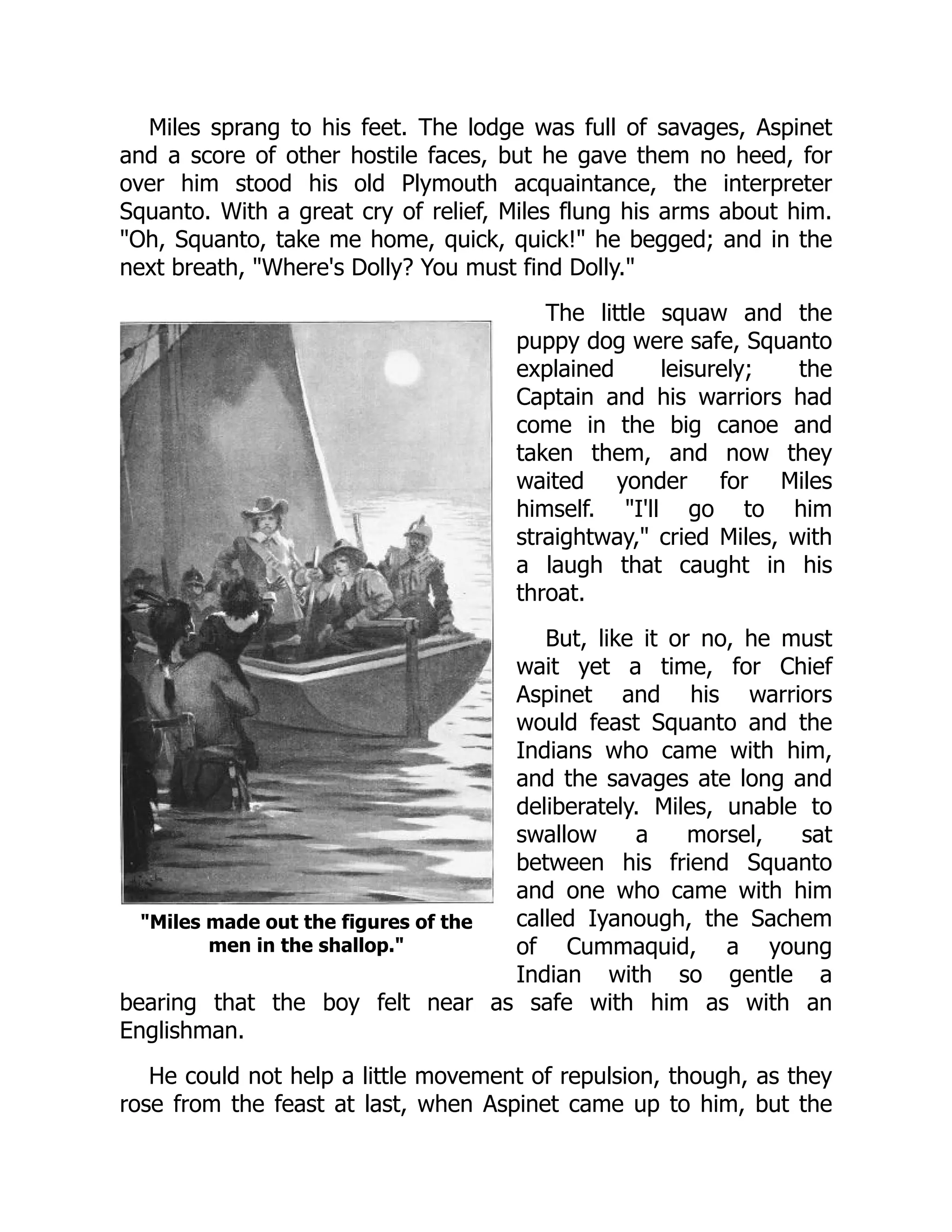 Miles made out the figures of the
men in the shallop.
Miles sprang to his feet. The lodge was full of savages, Aspinet
and a score of other hostile faces, but he gave them no heed, for
over him stood his old Plymouth acquaintance, the interpreter
Squanto. With a great cry of relief, Miles flung his arms about him.
Oh, Squanto, take me home, quick, quick! he begged; and in the
next breath, Where's Dolly? You must find Dolly.
The little squaw and the
puppy dog were safe, Squanto
explained leisurely; the
Captain and his warriors had
come in the big canoe and
taken them, and now they
waited yonder for Miles
himself. I'll go to him
straightway, cried Miles, with
a laugh that caught in his
throat.
But, like it or no, he must
wait yet a time, for Chief
Aspinet and his warriors
would feast Squanto and the
Indians who came with him,
and the savages ate long and
deliberately. Miles, unable to
swallow a morsel, sat
between his friend Squanto
and one who came with him
called Iyanough, the Sachem
of Cummaquid, a young
Indian with so gentle a
bearing that the boy felt near as safe with him as with an
Englishman.
He could not help a little movement of repulsion, though, as they
rose from the feast at last, when Aspinet came up to him, but the
 