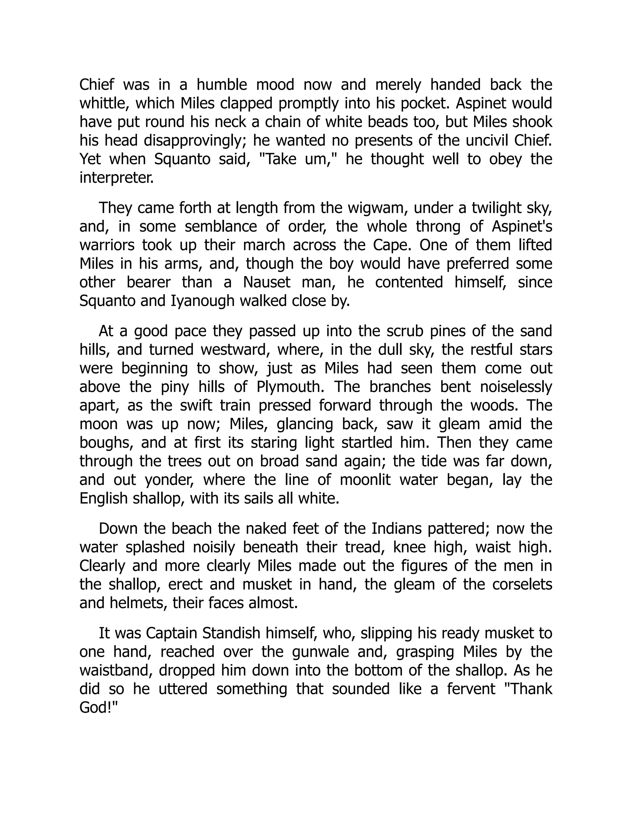 Chief was in a humble mood now and merely handed back the
whittle, which Miles clapped promptly into his pocket. Aspinet would
have put round his neck a chain of white beads too, but Miles shook
his head disapprovingly; he wanted no presents of the uncivil Chief.
Yet when Squanto said, Take um, he thought well to obey the
interpreter.
They came forth at length from the wigwam, under a twilight sky,
and, in some semblance of order, the whole throng of Aspinet's
warriors took up their march across the Cape. One of them lifted
Miles in his arms, and, though the boy would have preferred some
other bearer than a Nauset man, he contented himself, since
Squanto and Iyanough walked close by.
At a good pace they passed up into the scrub pines of the sand
hills, and turned westward, where, in the dull sky, the restful stars
were beginning to show, just as Miles had seen them come out
above the piny hills of Plymouth. The branches bent noiselessly
apart, as the swift train pressed forward through the woods. The
moon was up now; Miles, glancing back, saw it gleam amid the
boughs, and at first its staring light startled him. Then they came
through the trees out on broad sand again; the tide was far down,
and out yonder, where the line of moonlit water began, lay the
English shallop, with its sails all white.
Down the beach the naked feet of the Indians pattered; now the
water splashed noisily beneath their tread, knee high, waist high.
Clearly and more clearly Miles made out the figures of the men in
the shallop, erect and musket in hand, the gleam of the corselets
and helmets, their faces almost.
It was Captain Standish himself, who, slipping his ready musket to
one hand, reached over the gunwale and, grasping Miles by the
waistband, dropped him down into the bottom of the shallop. As he
did so he uttered something that sounded like a fervent Thank
God!
 