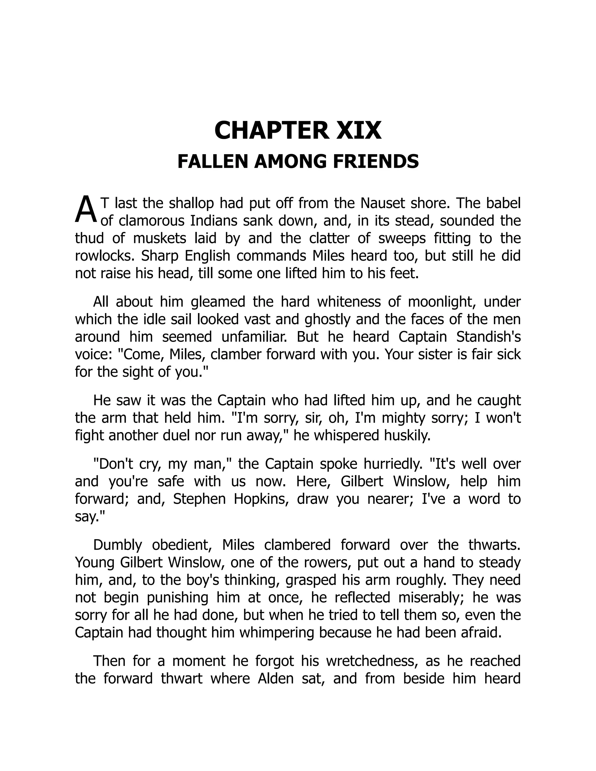 A
CHAPTER XIX
FALLEN AMONG FRIENDS
T last the shallop had put off from the Nauset shore. The babel
of clamorous Indians sank down, and, in its stead, sounded the
thud of muskets laid by and the clatter of sweeps fitting to the
rowlocks. Sharp English commands Miles heard too, but still he did
not raise his head, till some one lifted him to his feet.
All about him gleamed the hard whiteness of moonlight, under
which the idle sail looked vast and ghostly and the faces of the men
around him seemed unfamiliar. But he heard Captain Standish's
voice: Come, Miles, clamber forward with you. Your sister is fair sick
for the sight of you.
He saw it was the Captain who had lifted him up, and he caught
the arm that held him. I'm sorry, sir, oh, I'm mighty sorry; I won't
fight another duel nor run away, he whispered huskily.
Don't cry, my man, the Captain spoke hurriedly. It's well over
and you're safe with us now. Here, Gilbert Winslow, help him
forward; and, Stephen Hopkins, draw you nearer; I've a word to
say.
Dumbly obedient, Miles clambered forward over the thwarts.
Young Gilbert Winslow, one of the rowers, put out a hand to steady
him, and, to the boy's thinking, grasped his arm roughly. They need
not begin punishing him at once, he reflected miserably; he was
sorry for all he had done, but when he tried to tell them so, even the
Captain had thought him whimpering because he had been afraid.
Then for a moment he forgot his wretchedness, as he reached
the forward thwart where Alden sat, and from beside him heard
 