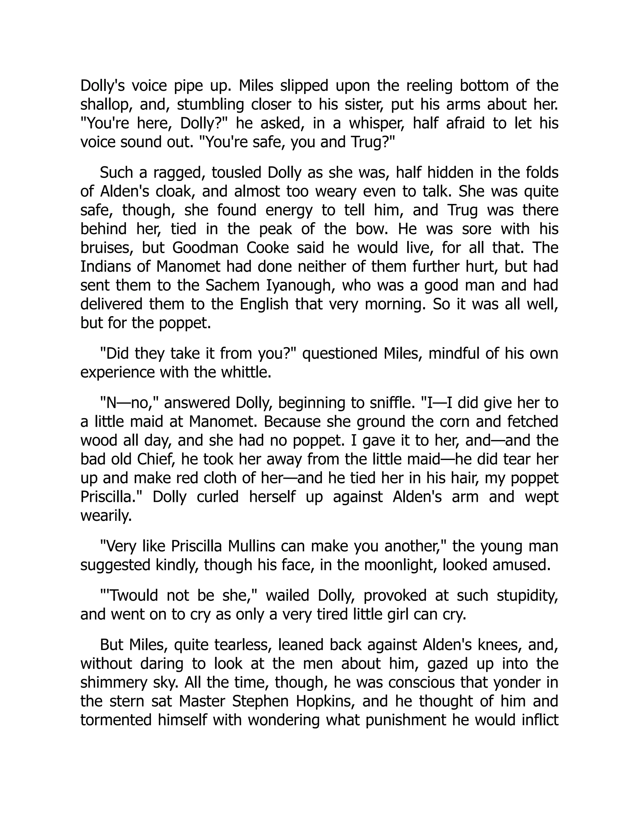 Dolly's voice pipe up. Miles slipped upon the reeling bottom of the
shallop, and, stumbling closer to his sister, put his arms about her.
You're here, Dolly? he asked, in a whisper, half afraid to let his
voice sound out. You're safe, you and Trug?
Such a ragged, tousled Dolly as she was, half hidden in the folds
of Alden's cloak, and almost too weary even to talk. She was quite
safe, though, she found energy to tell him, and Trug was there
behind her, tied in the peak of the bow. He was sore with his
bruises, but Goodman Cooke said he would live, for all that. The
Indians of Manomet had done neither of them further hurt, but had
sent them to the Sachem Iyanough, who was a good man and had
delivered them to the English that very morning. So it was all well,
but for the poppet.
Did they take it from you? questioned Miles, mindful of his own
experience with the whittle.
N—no, answered Dolly, beginning to sniffle. I—I did give her to
a little maid at Manomet. Because she ground the corn and fetched
wood all day, and she had no poppet. I gave it to her, and—and the
bad old Chief, he took her away from the little maid—he did tear her
up and make red cloth of her—and he tied her in his hair, my poppet
Priscilla. Dolly curled herself up against Alden's arm and wept
wearily.
Very like Priscilla Mullins can make you another, the young man
suggested kindly, though his face, in the moonlight, looked amused.
'Twould not be she, wailed Dolly, provoked at such stupidity,
and went on to cry as only a very tired little girl can cry.
But Miles, quite tearless, leaned back against Alden's knees, and,
without daring to look at the men about him, gazed up into the
shimmery sky. All the time, though, he was conscious that yonder in
the stern sat Master Stephen Hopkins, and he thought of him and
tormented himself with wondering what punishment he would inflict
 