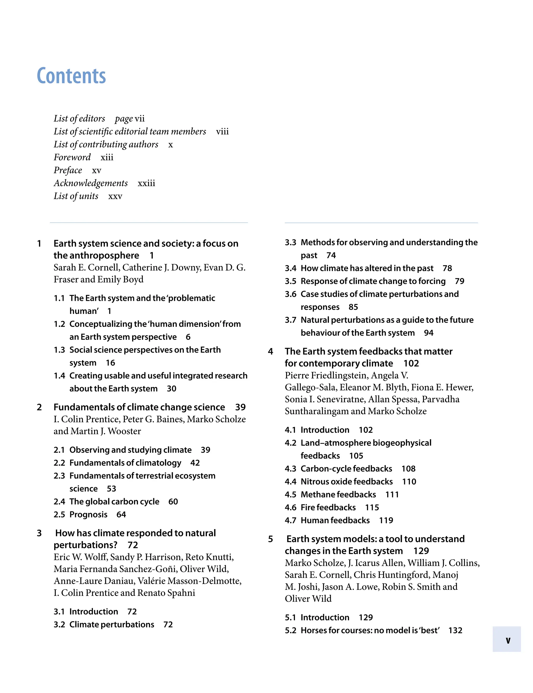 v
Contents
List of editorsâ•… page vii
List of scientific editorial team membersâ•… viii
List of contributing authorsâ•… x
Forewordâ•… xiii
Prefaceâ•… xv
Acknowledgementsâ•… xxiii
List of unitsâ•… xxv
1 Earth system science and society: a focus on
the anthroposphereâ•… 1
Sarah E. Cornell, Catherine J. Downy, Evan D. G.
Fraser and Emily Boyd
1.1 The Earth system and the‘problematic
human’â•… 1
1.2 Conceptualizing the‘human dimension’from
an Earth system perspectiveâ•… 6
1.3 Social science perspectives on the Earth
systemâ•… 16
1.4 Creating usable and useful integrated research
about the Earth systemâ•… 30
2 Fundamentals of climate change scienceâ•… 39
I. Colin Prentice, Peter G. Baines, Marko Scholze
and Martin J. Wooster
2.1 Observing and studying climateâ•… 39
2.2 Fundamentals of climatologyâ•… 42
2.3 Fundamentals of terrestrial ecosystem
scienceâ•… 53
2.4 The global carbon cycleâ•… 60
2.5 Prognosisâ•… 64
3 How has climate responded to natural
perturbations?â•… 72
Eric W. Wolff, Sandy P. Harrison, Reto Knutti,
Maria Fernanda Sanchez-Goñi, Oliver Wild,
Anne-Laure Daniau, Valérie Masson-Delmotte,
I. Colin Prentice and Renato Spahni
3.1 Introductionâ•… 72
3.2 Climate perturbationsâ•… 72
3.3 Methods for observing and understanding the
pastâ•… 74
3.4 How climate has altered in the pastâ•… 78
3.5 Response of climate change to forcingâ•… 79
3.6 Case studies of climate perturbations and
responsesâ•… 85
3.7 Natural perturbations as a guide to the future
behaviour of the Earth systemâ•… 94
4 The Earth system feedbacks that matter
for contemporary climateâ•… 102
Pierre Friedlingstein, Angela V.
Gallego-Sala, Eleanor M. Blyth, Fiona E. Hewer,
Sonia I. Seneviratne, Allan Spessa, Parvadha
Suntharalingam and Marko Scholze
4.1 Introductionâ•… 102
4.2 Land–atmosphere biogeophysical
feedbacksâ•… 105
4.3 Carbon-cycle feedbacksâ•… 108
4.4 Nitrous oxide feedbacksâ•… 110
4.5 Methane feedbacksâ•… 111
4.6 Fire feedbacksâ•… 115
4.7 Human feedbacksâ•… 119
5 Earth system models: a tool to understand
changes in the Earth systemâ•… 129
Marko Scholze, J. Icarus Allen, William J. Collins,
Sarah E. Cornell, Chris Huntingford, Manoj
M. Joshi, Jason A. Lowe, Robin S. Smith and
Oliver Wild
5.1 Introductionâ•… 129
5.2 Horses for courses: no model is‘best’â•… 132
9781107009363pre_pi-xxvi.indd 5 4/2/2012 6:41:06 PM
 