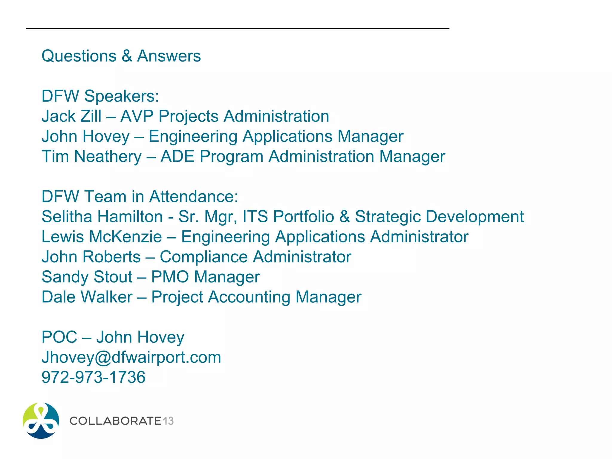 Questions & Answers
DFW Speakers:
Jack Zill – AVP Projects Administration
John Hovey – Engineering Applications Manager
Tim Neathery – ADE Program Administration Manager
DFW Team in Attendance:
Selitha Hamilton - Sr. Mgr, ITS Portfolio & Strategic Development
Lewis McKenzie – Engineering Applications Administrator
John Roberts – Compliance Administrator
Sandy Stout – PMO Manager
Dale Walker – Project Accounting Manager
POC – John Hovey
Jhovey@dfwairport.com
972-973-1736
 