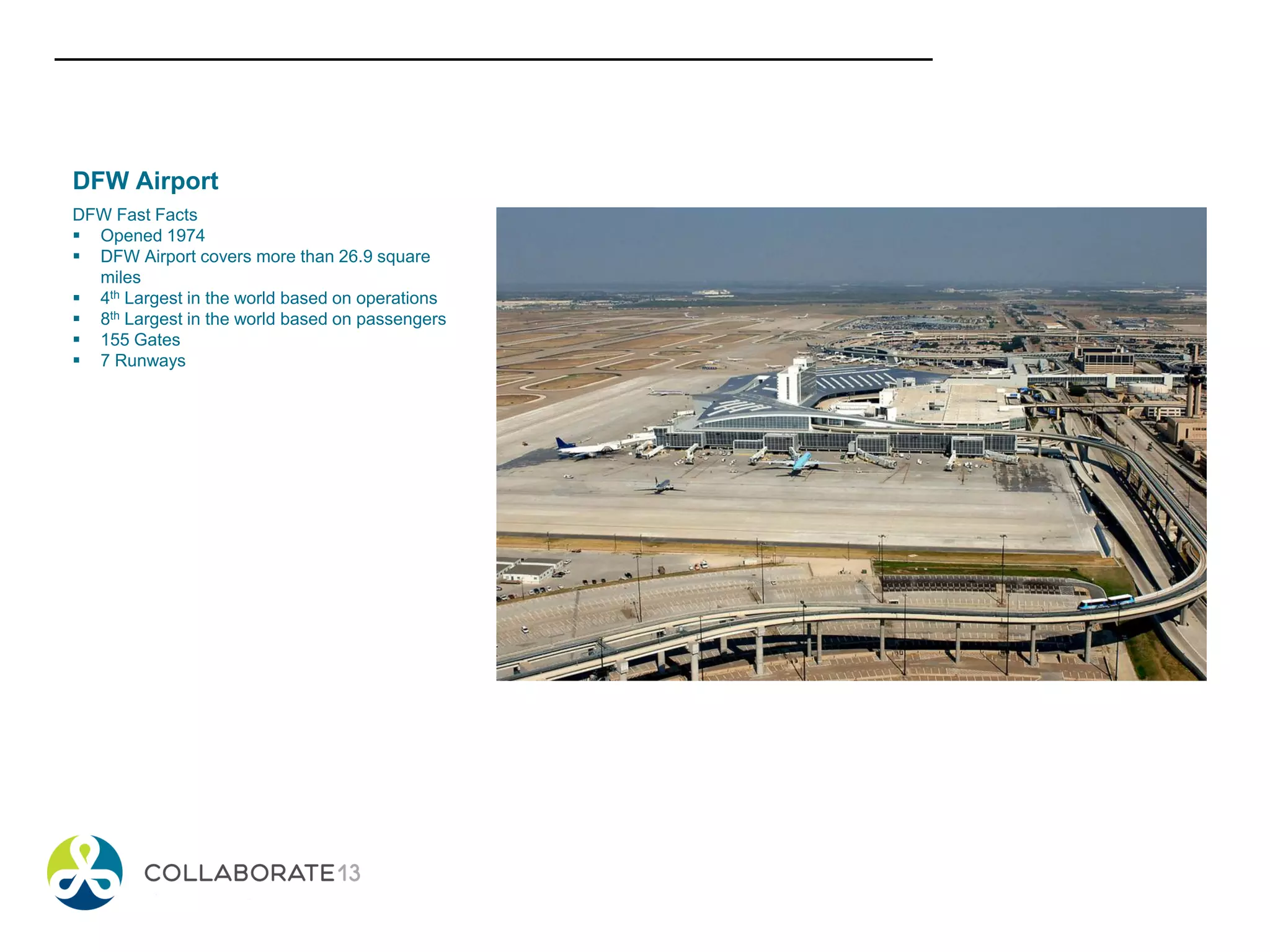 DFW Airport
DFW Fast Facts
 Opened 1974
 DFW Airport covers more than 26.9 square
miles
 4th Largest in the world based on operations
 8th Largest in the world based on passengers
 155 Gates
 7 Runways
 