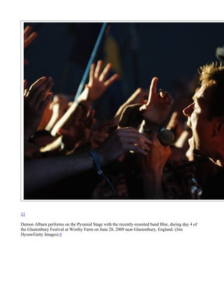 11

Damon Albarn performs on the Pyramid Stage with the recently-reunited band Blur, during day 4 of
the Glastonbury Festival at Worthy Farm on June 28, 2009 near Glastonbury, England. (Jim
Dyson/Getty Images) #
 