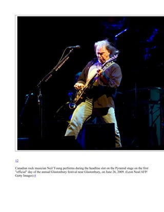 12

Canadian rock musician Neil Young performs during the headline slot on the Pyramid stage on the first
"official" day of the annual Glastonbury festival near Glastonbury, on June 26, 2009. (Leon Neal/AFP/
Getty Images) #
 