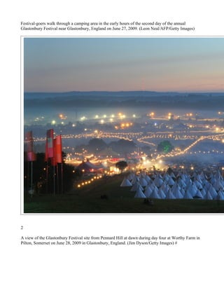Festival-goers walk through a camping area in the early hours of the second day of the annual
Glastonbury Festival near Glastonbury, England on June 27, 2009. (Leon Neal/AFP/Getty Images)




2

A view of the Glastonbury Festival site from Pennard Hill at dawn during day four at Worthy Farm in
Pilton, Somerset on June 28, 2009 in Glastonbury, England. (Jim Dyson/Getty Images) #
 