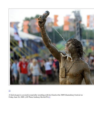 21

A festival-goer is covered in mud after wrestling with his friend at the 2009 Glastonbury Festival on
Friday June 26, 2009. (AP Photo/Anthony Devlin/PA) #
 