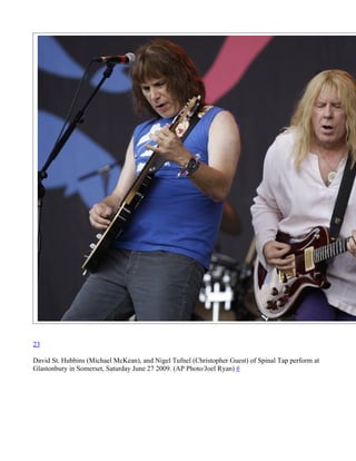 23

David St. Hubbins (Michael McKean), and Nigel Tufnel (Christopher Guest) of Spinal Tap perform at
Glastonbury in Somerset, Saturday June 27 2009. (AP Photo/Joel Ryan) #
 