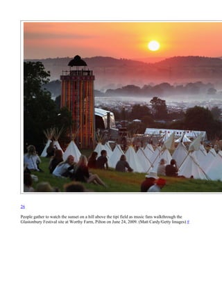 26

People gather to watch the sunset on a hill above the tipi field as music fans walkthrough the
Glastonbury Festival site at Worthy Farm, Pilton on June 24, 2009. (Matt Cardy/Getty Images) #
 