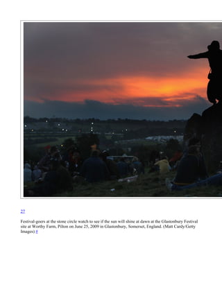 27

Festival-goers at the stone circle watch to see if the sun will shine at dawn at the Glastonbury Festival
site at Worthy Farm, Pilton on June 25, 2009 in Glastonbury, Somerset, England. (Matt Cardy/Getty
Images) #
 