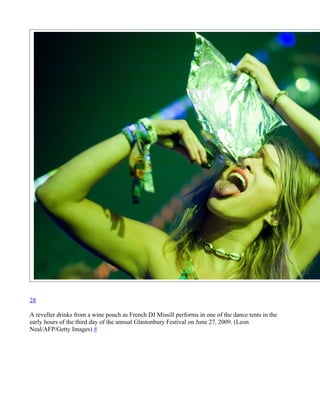28

A reveller drinks from a wine pouch as French DJ Missill performs in one of the dance tents in the
early hours of the third day of the annual Glastonbury Festival on June 27, 2009. (Leon
Neal/AFP/Getty Images) #
 