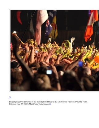 31

Bruce Springsteen performs on the main Pyramid Stage at the Glastonbury Festival at Worthy Farm,
Pilton on June 27, 2009. (Matt Cardy/Getty Images) #
 