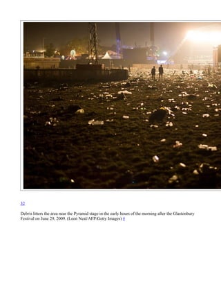 32

Debris litters the area near the Pyramid stage in the early hours of the morning after the Glastonbury
Festival on June 29, 2009. (Leon Neal/AFP/Getty Images) #
 