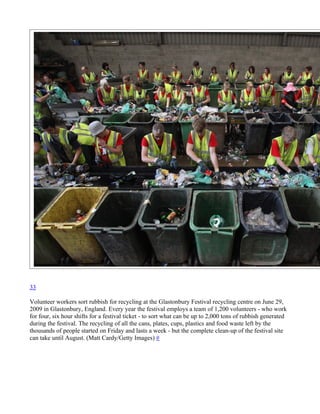 33

Volunteer workers sort rubbish for recycling at the Glastonbury Festival recycling centre on June 29,
2009 in Glastonbury, England. Every year the festival employs a team of 1,200 volunteers - who work
for four, six hour shifts for a festival ticket - to sort what can be up to 2,000 tons of rubbish generated
during the festival. The recycling of all the cans, plates, cups, plastics and food waste left by the
thousands of people started on Friday and lasts a week - but the complete clean-up of the festival site
can take until August. (Matt Cardy/Getty Images) #
 