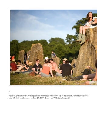 5

Festival-goers enjoy the evening sun at a stone circle on the first day of the annual Glastonbury Festival
near Glastonbury, Somerset on June 24, 2009. (Leon Neal/AFP/Getty Images) #
 