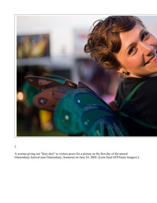 7

A woman giving out "fairy dust" to visitors poses for a picture on the first day of the annual
Glastonbury festival near Glastonbury, Somerset on June 24, 2009. (Leon Neal/AFP/Getty Images) #
 