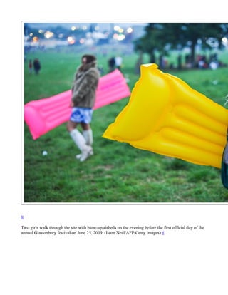 8

Two girls walk through the site with blow-up airbeds on the evening before the first official day of the
annual Glastonbury festival on June 25, 2009. (Leon Neal/AFP/Getty Images) #
 