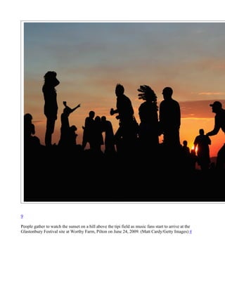 9

People gather to watch the sunset on a hill above the tipi field as music fans start to arrive at the
Glastonbury Festival site at Worthy Farm, Pilton on June 24, 2009. (Matt Cardy/Getty Images) #
 