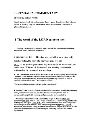 JEREMIAH 2 COMMENTARY
EDITED BY GLENN PEASE
I quote authors both old and new, and if any I quote do not want their wisdom
shared in this way they can let me know and I will remove it. My e-mail is
gdpease1@gmail.com
1 The word of the LORD came to me:
1. Barnes, “Moreover - literally, And. Notice the connection between
Jeremiah’s call and first prophecy.
2. BRIAN BELL, “1.1. Here is a story w/which we are too sadly
familiar today, the story of a marriage gone wrong!
vs.1-3 - This picture goes all the way back to Ex. 19 where the Lord
made a cov. W/Israel, & He entered into a loving relationship
w/them that He compared to a marriage.
3. Gill, “Moreover, the word of the Lord came to me, saying. Here begins
the book, and Jeremiah's first sermon; and the following contains the
message he was sent with, to which the preceding chapter is only a
preface or introduction. The Targum calls it,
"the word of the prophecy from before the Lord.''
4. Jamison, “Jer_2:1-37. Expostulation with the Jews, reminding them of
their former devotedness, and God’s consequent favor, and a
denunciation of God’s coming judgments for their idolatry.
Probably in the thirteenth year of the reign of Josiah (Jer_1:2;
compare Jer_3:6, “also ... in ... days of Josiah”). The warning not to rely
as they did on Egypt (Jer_2:18), was in accordance with Josiah’s policy,
who took part with Assyria and Babylon against Egypt (2Ki_23:29).
Jeremiah, doubtless, supported the reformation begun by Josiah, in the
previous year (the twelfth of his reign), and fully carried out in the
eighteenth.
1
 