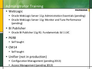 Administrator Training
 WebLogic
 Oracle WebLogic Server 11g: Administration Essentials (pending)
 Oracle WebLogic Server 11g: Monitor and Tune Performance
(pending)
 BI Publisher
 Oracle BI Publisher 11g R1: Fundamentals Ed 1 LVC
 P6R8
 Self taught
 CM14
 Self taught
 Unifier (not in production)
 Configuration Management (pending 2013)
 Access Management (pending 2013)
14
 