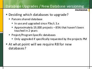 Database Upgrades / New Database versioning
 Deciding which databases to upgrade?
 Parsons shared database
 In use and upgraded since P3e/c 3.x
 Approximately 19,000 projects – 85% that haven’t been
touched in 2 years
 Project/Program Specific databases
 Only upgraded if specifically requested by the projects PM
 At what point will we require R8 for new
databases?
16
 