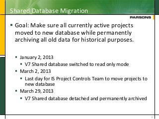 Shared Database Migration
 Goal: Make sure all currently active projects
moved to new database while permanently
archiving all old data for historical purposes.
 January 2, 2013
 V7 Shared database switched to read only mode
 March 2, 2013
 Last day for IS Project Controls Team to move projects to
new database
 March 29, 2013
 V7 Shared database detached and permanently archived
17
 