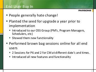 End User Buy In
 People generally hate change!
 Planted the seed for upgrade a year prior to
implementation
 Introduced to our OSS Group (PM’s, Program Managers,
Schedulers, etc)
 Showed them new functionality
 Performed brown bag sessions online for all end
users
 2 Sessions for P6 and 2 for CM at different date’s and times.
 Introduced all new features and functionality
19
 
