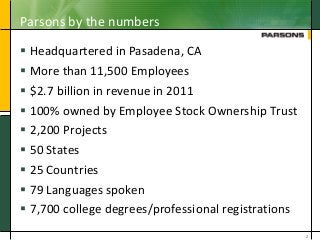 Parsons by the numbers
 Headquartered in Pasadena, CA
 More than 11,500 Employees
 $2.7 billion in revenue in 2011
 100% owned by Employee Stock Ownership Trust
 2,200 Projects
 50 States
 25 Countries
 79 Languages spoken
 7,700 college degrees/professional registrations
2
 