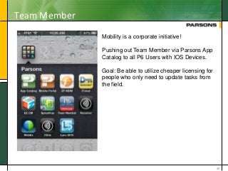 Team Member
20
Mobility is a corporate initiative!
Pushing out Team Member via Parsons App
Catalog to all P6 Users with IOS Devices.
Goal: Be able to utilize cheaper licensing for
people who only need to update tasks from
the field.
 