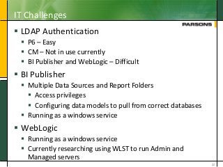 IT Challenges
 LDAP Authentication
 P6 – Easy
 CM – Not in use currently
 BI Publisher and WebLogic – Difficult
 BI Publisher
 Multiple Data Sources and Report Folders
 Access privileges
 Configuring data models to pull from correct databases
 Running as a windows service
 WebLogic
 Running as a windows service
 Currently researching using WLST to run Admin and
Managed servers
22
 
