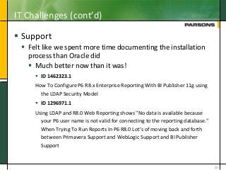 IT Challenges (cont’d)
 Support
 Felt like we spent more time documenting the installation
process than Oracle did
 Much better now than it was!
 ID 1462323.1
How To Configure P6 R8.x Enterprise Reporting With BI Publisher 11g using
the LDAP Security Model
 ID 1296971.1
Using LDAP and R8.0 Web Reporting shows "No data is available because
your P6 user name is not valid for connecting to the reporting database."
When Trying To Run Reports In P6 R8.0 Lot’s of moving back and forth
between Primavera Support and WebLogic Support and BI Publisher
Support
23
 