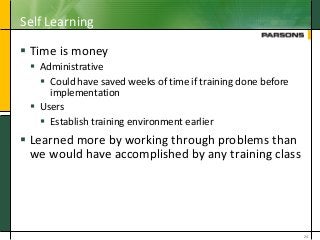 Self Learning
 Time is money
 Administrative
 Could have saved weeks of time if training done before
implementation
 Users
 Establish training environment earlier
 Learned more by working through problems than
we would have accomplished by any training class
24
 